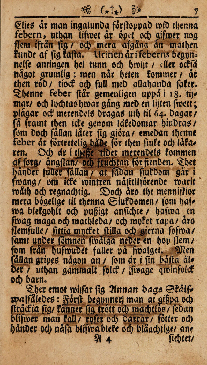 &ie$ är man ingalunba for|toppab rotb tbenna febern, utban lifroet är opet od) aifroer nog flem ifrän tig / od? mera afgäna än matben funbe af fig Eafia. Urinen är i feberns begpn= nelfe antingen t>el tunn od) t>roi)t / dier odfä nägot grumlig: men när beten (om mer / är tben rob/ tiod od) full meb aOabanba faEer. ^benne feber ftär gemenligtn uppäi 18. ti)» mar/ od) It)d)taö broar gäng meb en liften froett; plägar od merenbelö bragaS utb til 64. bagar/ fä framt tben ide genom lafebomar binbraö / fom Dod) fällan läter ftg giora / emeban tbenne feber är fortretelif ‘,JE- ren. Od) dr i tbe fot tben ftufe od) läfa» er merenbelO fommen jutfitatt forftehben. ^bet . . . aflaban fuiEDoni gåf i froang/ om ide rointren näfttilforenbe roarit' roätb od) regnacbtig. ©od) äro tbe mennitfior mera bogelige til tbenna ©iufbomen / fom baf» roa bfefgoblt od) pufjigt anjtdjte / bafroa .en froag maga od) matbleba/ cd) mpfet rapa/ äro A /* n /» # _fr /% #|| r 9 f £ flemfuBe / famt unber nen froäigä bÄm/' fom frän bufroubet faller pä froalget. ^Öien faöan gripeé nägon an / fom dr i fin bäfta äl» ber / utban gammalt fold / ifroage qrotnfold od) barn. ^bet emot roiifar fig 2fnnan bago 0E<Hf» »alfälebeö :Jör|t begi)tiner| man at gi§pa od) -**-*.■--10 g/ (éoan 3 4 otter od) acbtig*/ an? jtcbtet/