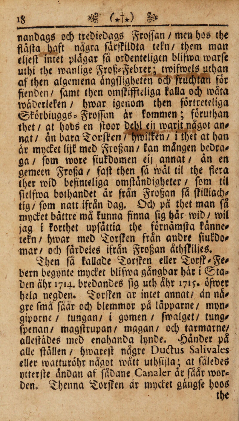 *8§ M*) §& i§ inänDagö od> trebiebagé Stoffan / men bes tlje flåffa tjflft några fdrffilbta tefn/ tt>em man eljeft intet plagar få oibenteligen blifma marfe utbt tt)e manliae StefcSebret; tmifroelä utban of tl>en algemena ångfligbeten ocb fruclxan for ftenbcn/ famt tben omffiffieliga falland) roåta måberlefen/ broar igenom tben förtreteliga <gférbiugg$*§roflan år fotnmen; fdrutban tbet/ at bobé en ffoor faHjj.il roatjtjiågot an# nat/ dn bara ^orften npitfen / i tbet at ban år mpcfet lijE meb grofjan / fan mången bebra# ga/ fom roore ftufbomen eij annat/ dn en gemeen grofja / fafi tben få mdl til tbe flera tber mtb befinteltga omffdnbigbeter / fom til ftelfroa botbanbet dr från grofjan få jfiiliöd)# ttg / fom natt ifrån bag. Od) på tbet man få mpcfet båttre må funna finna fig bår rotb / roil jag i fortbet upfdttia tbe fornåmffa fånne# tefn / broar meb ^orffen från anbre ftufbo# ■mar/ od) färbeleé ifrån grodan åtbfTiijeö. $ben få fallabe ^orjfen eller ^orfNjge# bern begpnte mpcfet blifroa gångbar bår t @ta* ben åbr 171a. brebanbeé fig utl> åbr 1717* ofmcc bcla negben. ^orfTen ar intet annat/ dn nå# gte fmå faar od) blemmor på läpparne/ mpn# giporne/ tungan/ i gomen / froalget/ tung# fpenan/ magffrupan/ magan/ ocb tarmarne/ afleliäbeé meb enobanba Ipnbe. ^)dnber på alle fidllen / broarefl någre Dudus Salivales eller matturobr något mått utbfula; at fålebeö ptterffe dnban af fåbane Canaler dr fåår mor* ben. ^benna ^ovffen dr mpefet gångfe booö tbe