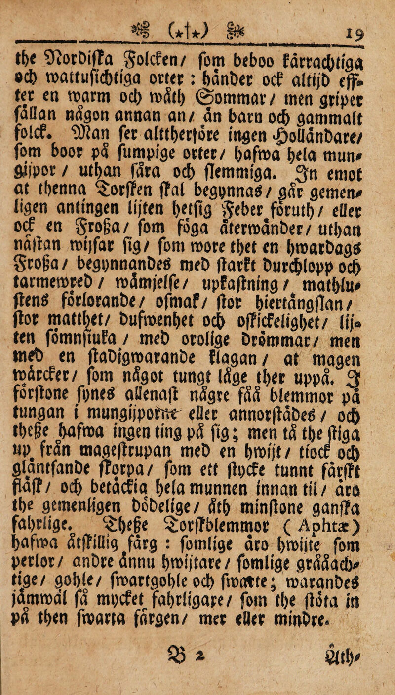 tb« SftorbifTa golcfen/ fom beboo fårracbtiga öcb roattuficbtiga orter: bånber ocf altfjb eff. ter en toarm ocb roåtb ©ömmar/ men grtpec fallan någon annan an/ ån barn ocb gammalt folcf. 9)ian fer alttberfore ingen <£)ollånbare/ fom boor på fumpige orter/ bafroa bela mun» giipor / utban fåra ocb (Temmiga. 3n emot at tbenna ^orffen (fal begpmtaö/ aår gemen» ligen antingen lijten betjtg v?eber forutb / eller oif en gro&a/ fom foga återroånber/ utban naltan n>t)far ftg / fom roore tbet en broarbags §ro§a / begpnnanbeö meb (tarft burcblopp ocb tarmeroreb/ roåmfelfe/ upfaftning / matblu» ftens forloranbe / ofmaf/ (tor biertångflan / (tor matthet/ bufroenbet ocb officfeligbet/ iij» ten fomnftuFa / meb orolige bremmar/ men tneb en (tabigroaranbe tlagan/ at magen roarcfer/ fom något tungt låge tber uppå. 5$ forjtone ftnes aHenatf någre fåå blemmor på tungan i mungijpomt eller annorftåbes / ocb tbefe bafroa ingenting på ftg; men tå tbe (tiga «P, från magejtrupan meb en broijt / tiocr ocb glantfanbe ftorpa/ fom ett (tpcfe tunnt fårfft (taft / ocb betaefm beia munnen innan til / åro tbe gemenligen bobeltge/ åtb minftone ganffa fabrlige. c£be§e ^orftblemmor ( Aphtas) bafma åtftillig fårg : fomlige åro broiite fom perlor/ anbre ånnu brotftare/ fomlige grååacb» ti.ge/ goble/ froartgoble ocb froatte; toaranbeS jamroal få mpefet fabriigare/ fom tbe (tota in på tben froarta fårgen/ mer eller minbre. 35 » &tb'