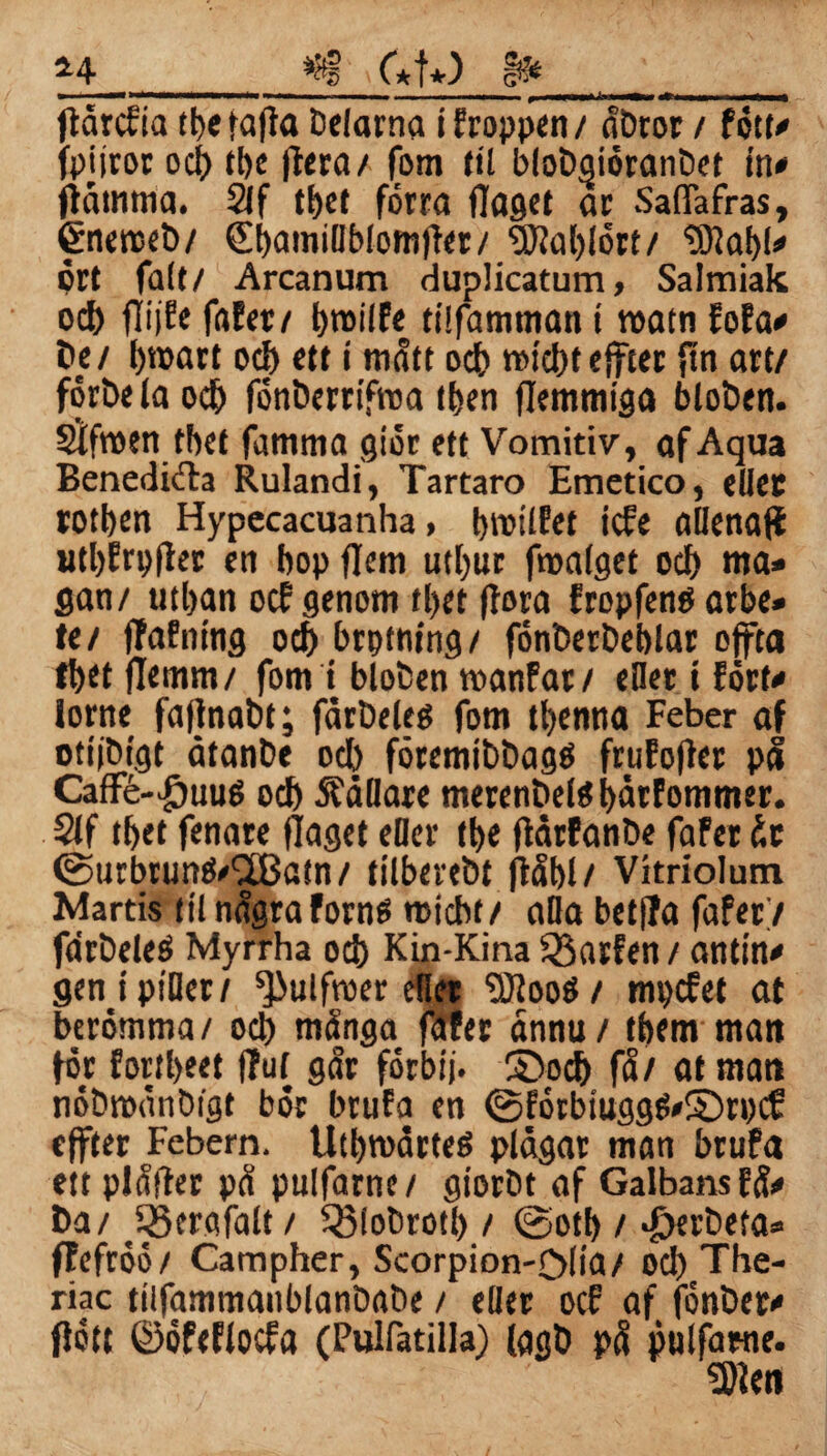 *4 *fg > C*t*) I» ftarcfia tbefajla Delarna ifroppen/ abtor / fött» fpiiror ocb tbe (leta/ fom til blobaiöranbet in» ftåmnia. Slf tbet förra (laget ar Saflafras, ©nerceb/ (Sbamiliblomjfer/ SWablört/ “Stabi» prt falt/ Arcanum duplicatum, Salmiak ocb flijfe fafer/ t>r»iJFe ttifamman t roatn Ma* be/ broart oef) ett i mått oct> rwcbteffter ftn art/ förbe la ocb fönbertifroa tben flemmiga bloben. Sifroen tbet famma giör ett Vomitiv, af Aqua Benediöta Rulandi, Tartaro Emctico, eller rotben Hypecacuanha, tmoilfet tefe allena# utl)fri>(ler en bop flem utbur froalget ocb ma» gan/ utban oc? genom tl>et flora fropfené arbe» te/ (Tafning ocb brptning/ fönberbeblar effta fbet flemm/ fom t bloben manfar/ eHer i fört» lorne faffnabt; fårbeles fom tbenna Feber af otijbtgt åtanbe ocb föremibbagtf frufofter p8 CafFé-$uu6 od) ÄaBare merenbelöbårFommer. $lf tbet fenare (laget eder tbe (IdrFanbe faFer de @urbrunö»18a!n/ tilbevebt ftåbl/ Vitriolutn Mards til några Forns roicbt/ alla betfFa faferV farbeleö Myrrha ocb Kin-Kina Q$arfen / anttn» gen i piller/ ^iulfroer eflet “Sloo$/ mpefet at berömma/ ocb många fdfet dnnu/ tbem man för Fortbeet fluf går förbtj. S)ocb få/ at man nöbtpånbigt bör brufa en @FörbtuggS»©ri)Cf: effter Febern. UtbroarteS plågar man brufa ett plåfter på pulfarne/ giorbt af GalbansFå» ba/ QScrafalt / Q3lobrotl) / ©otb / *£>erbefa» flefröö/ Catnpher, Scorpion-ölia/ oel) The- riac tiifammaitblanbabe / eller oef af fönber» flott ©öfefiocfa (Pulfatilla) (agb på pulfarne.