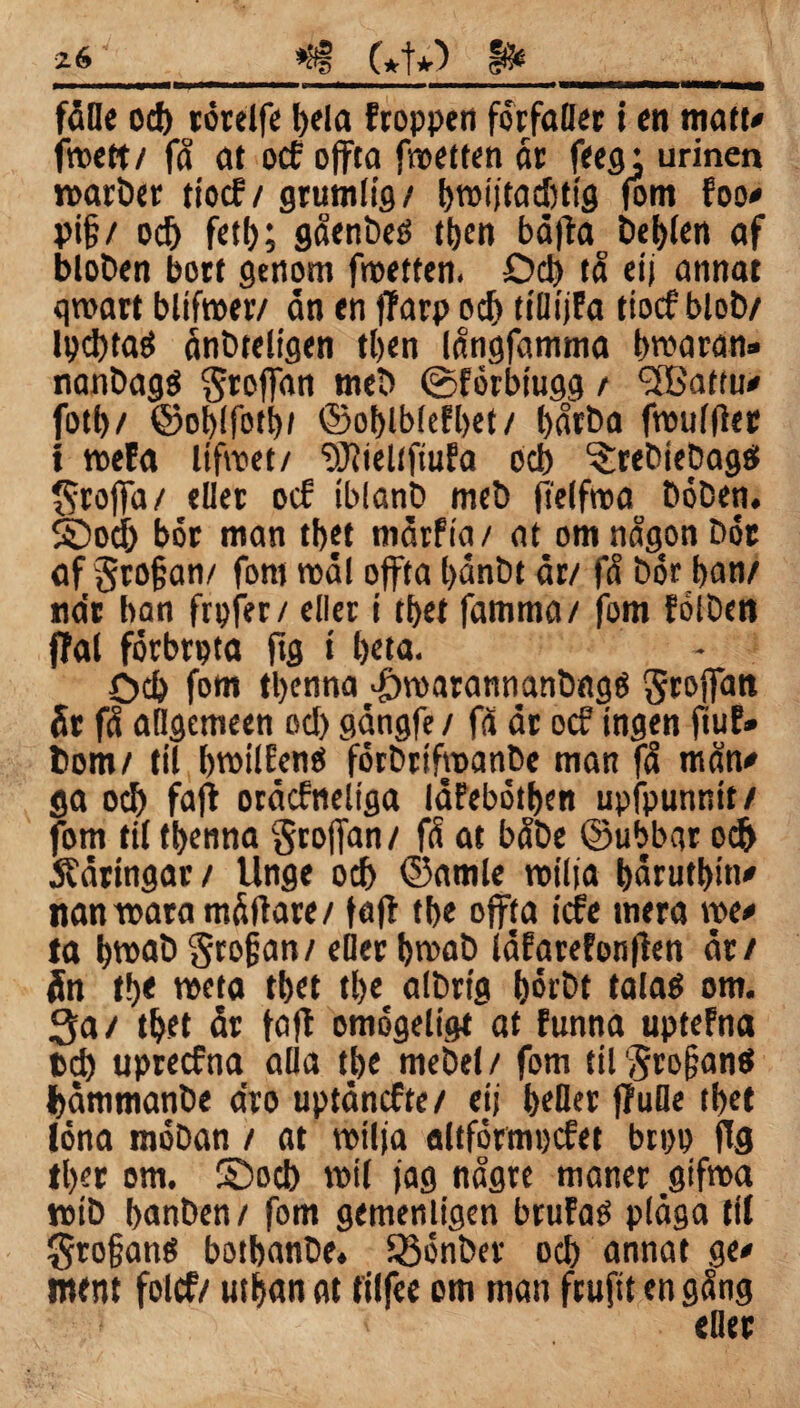 fåöe od) törelfe bfla froppen förfaller t en matt» froett / få at ocf offta fwetfen år feeg; urinen marber tiocf/ grumlig/ bmi)tad)tig (om foo# pi§/ od) fetb; gåenbeö ttjen bäfta De|t)fen af bloben bott genom froetfen. £>d) tå etj annat gmart blifmer/ ån en flarp od) tiliijfa tiocf blob/ Ipcbtaö ånbteligen tben långfamma broaran» nanbagg groffan meb ©förbiugg / <2Battu# fotb/ ©oblfot!)/ ©oblblefbet/ bårba fmulfler i meta lifmet/ 'DJlieltfiufa od) ^rebtepagat groffa/ eUer ocf iblanb meb (Telfroa böben. ©od) bor man tbet mårfia/ at om någon bor af grofjan/ fom mål offta l>ånbt år/ få bör ban/ nar ban frpfer/ eder i tbet famma/ fom fölben ffal förbrpta ftg t beta. öcb fom tbenna #roarannanbngO groffan år få adgemeen od) gångfe / få år ocf ingen ftuf» bom/ til bmilfenes förbrifmanbe man få mån# ga 0$ fafb oråcfneliga låfebötben upfpunnit/ fom til tbenna groffan/ få at båbe ©ubbar od) 5?åringar/ Unge ocb ©amle miffa bårutbitt# nan mara måflare/ fa fl t be offta icfe mera me# ta bmab grofjan/ eOer bmab låfarefonflen år/ Än tbe meta tbet tbe albrtg börbt talaé om. Sa/ tbet år fa fl omögeligt at funna uptefna bd) uprecfna alla tbe mebel/ fom tilgrojjantf båmmanbe åro uptåncfte/ eij f>efler fluOe tbet löna möban / at milfa altförmpcfet brpp flg tber om. ©ocb mil jag någre maner gifma mtb banben/ fom gemenligen brufaO plåga til grofjanö botbanbe. föönber ocb annat ge# mtnt folcf/ utban at filfee om man ftufit en gång