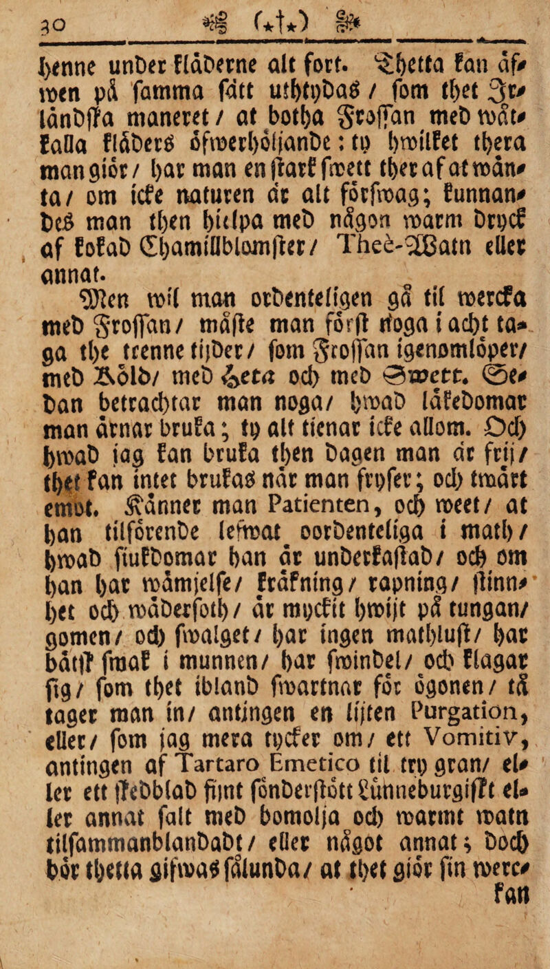 j___ - ■ — ii ■■ a■ i . -» — I)tnne unöer flåöerne alt fort. ^betta fan af* men på famma fdtt utbtpöad / fom tbet 3r» lånöffa maneret / at bott>a §roj]dn meD tvåt» falla flåöeré ofrcerboljanöe: tp bmilfet tbera mangiör/ bar man en jiarf frcett tbepafatmdn^ ta/ om icfe naturen dr alt förfroag; tunnan» beö man tl)en bidpa meö någon warm Drpcf af fofaö 0)amjHblomjier/ Theé-2£atn eller annat. 'DJlcn roll man oröenteligen ga til roercfa meö Srojfan/ måfte man forft tfoga i ad>t ta» ga tl>e tcenneti|öer/ fom Stoffan (genomlöper/ meö &olb/ meö &eta ocl> meö Sroett. 0e» öan betracl)tar man noga/ bmaD låfeöomar man årnar brufa; tp alt ttenar icfe allom. Del) ijroaö jag fan brufa tl>en Dagen man dr frij/ tbet fan intet brufao når man frpfer; od) tmårt emot. känner man Patienten, oef) roeet/ at ban ttlförenöe lefmat ooröenteliga i matl)/ bmaö ftuföomar ban år unöerfaflaö/ ocb om ban bar roåmjelfe/ fråfntng/ rapning/ jltnn»- bet ocb måöerfotb / år mpefit bmijt på tungan/ gomen/ od) fmalget/ bar ingen matblujt/ bar båt|T fraaf t munnen/ bar fminbel/ od) flagar ftg/ fom tbet iblanö frcartnar for ögonen/ tå tager man in/ antingen en lijten Purgation, eller/ fom jag mera tpefer om/ ett Vomitiv, antingen af Tartaro Emetico til trpgran/ el» ’ ler ett |?eöblaö fijnt fönöerjlött Sunneburgifft el* ler annat falt meö bomolja ocb marint rcatn tilfammanblanbaöt/ eller något annat; bocb bör tbetta gifn>a«fålunöa/ af tbet giör fin rnerc»