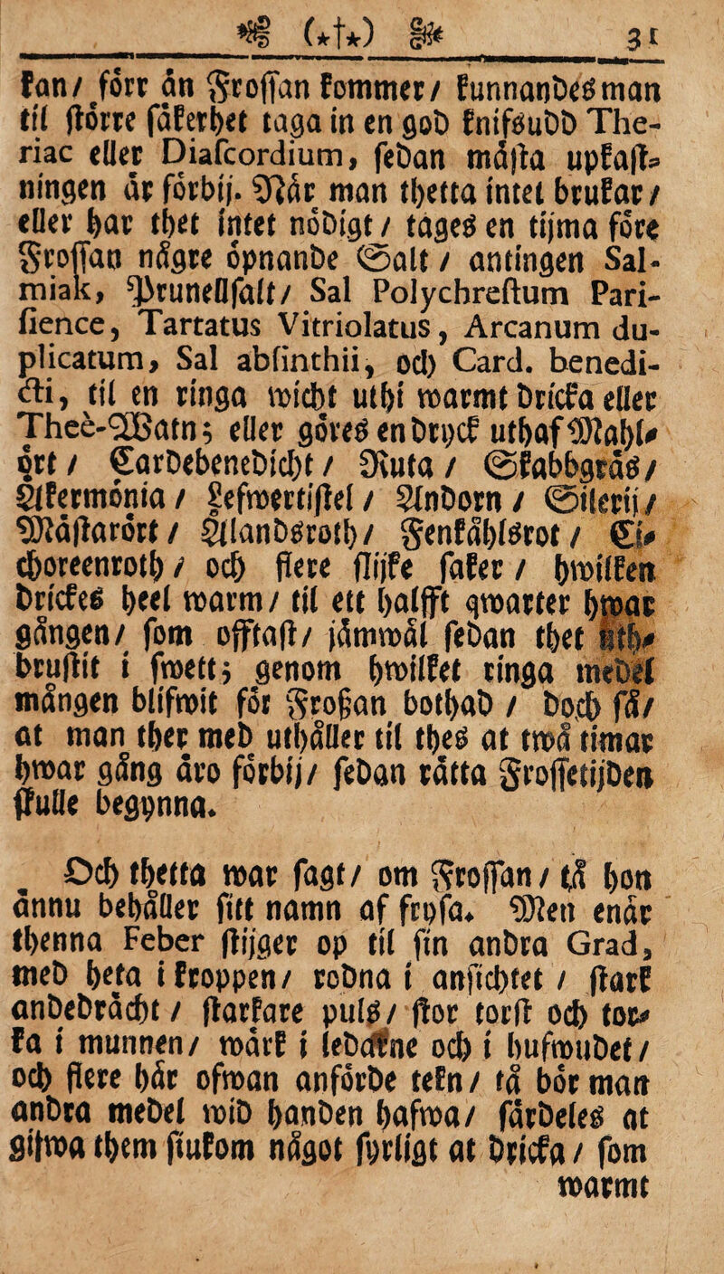 fan/ forr ån Sroffan fommer/ Eunnanbeéman til florrc fåfetbet taga in en gob fnifoubb The- riac eder Diafcordium, feban måtta upfap= ningen år forbij. 9tår man tbetta intet btufar/ eller bar tbet intet nobigt / tageö en tijma fore Sroffao någre opnanbe fealt / antingen Sal- miak, ^runeflfalt/ Sal Polychreftum Pari- fience, Tartatus Vitriolatus, Arcanum du- plicatum, Sal abfinthii, od) Card. benedi- Ai, til en ringa roidbt utfji roarmt bricfa eller Thee-<2Batn$ eller goveö en brpcf utbaf ^tabl# ort / €arbebenebid)t / Otuta / fefabbgråtf/ Slfermonia/ Sefmertipel / Olnborn/ fetlerij/ 5)}åParért/ SJlanbesrotb/ genfåblörot / ©* cboreenrotb / ocb flere flijfe fafer / ptoilfen bricfeö b«l roarm / til ett balfft cpatter b»ac gången/ fom offtaP/ jåmroål feban tbet itb* brupit i fmettj genom forotlfet tinga rnebel mången blifmit fot profan botbab / bo,cb få/ at man tber meb utbåUer til tbeö at tmå timar bmar gång åro forbij/ feban råtta groffetijbett ffutie begpnna. Ocb tbetta mar fagt/ om ftroffan/ tå bon ånnu bebåller fitt namn af frpfa* Oåtett enår tbenna Feber pijger op til fin anbra Grad, meb beta i ftoppen / robna i anficbfet / parf anbebråcbt / Parfare pulö / por torp ocb tor» fa i munnen/ roårf i lebcffine ocb t bufmubef / ocb fiere bår ofroan anförbe tefn / tå bor matt anbra rnebel t»ib banben baftoa/ fårbeleé at gifwa tbem pufom något fprligt at briefa / fom marmt