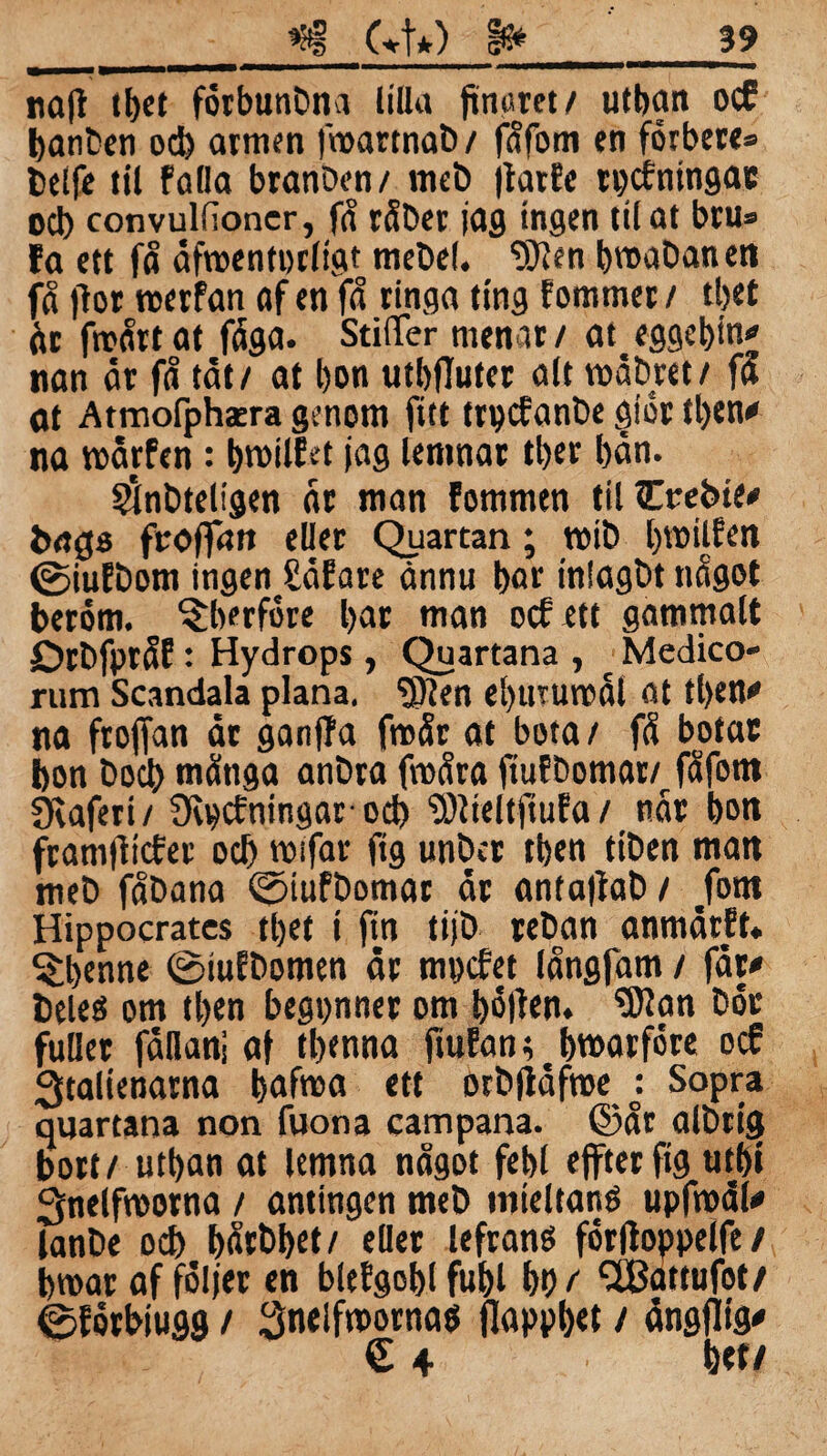 najt tbet förbunbna lilla finuret/ utban ocf banben ocb armen froarrnab / fåfom cn férbere* belfe til falla branben/ meb jtarEe tpcfningar ocb convulfioncr, få råhet jag ingen tit at bru» fa ett få åfroentprligt mebel. “ätten bmabanen få fior roerfan af en få tinga ting fommer / ttjet åc froårt at fåga. StiiTer menat / at^ eggebin' nan år få tåt/ at bon utbfluter alt roåbret/ fa at Atmofphsera genom fitt trpcfanbe giör tben# na roårfen: l>n>UEst jag lemnac tber bån. Sfnbteligen åt man fommen tilCrebie# bags froffan eljer Qiiartan; roib bmilfen 0iufDom ingenjEåfare ännu bar inlagbt något beröm, ^berföte bar man ocf ett gammalt Drbfptåf: Hydrops, Quartana , ■ Medico- rum Scandala plana, “ätten ebuturoål at tben# na froffan år ganjfa froår at bota/ få botar bon bocb måtiga anbra froåra fiuf bomar/, fåfom éeafett/ Scpcfningarod) ättteltftufa / når bon framfticfer ocb roifar ftg unbcr tben ttben man meb fåDana 0tufbomar år anfajtab/ /om Hippocratcs tbet i fin tijb reban anmårft* ^benne 0iufbomen år mpcfet långfam / får# fceleé om tben begpner om böjten. Sttan bör fuller fanan] af tbenna jtufan; ^ bwarföre ocf Qtalienarna bafroa ett otbjlåfrce o: Sopra quartana non fuona campana. ©år albtig bort/ utban at lemna något febl ejfterfig tttbi ^nelfroorna / antingen meb mieltané upfroåf# lanbe ocb bårbbet/ eller leftans förfloppelfe / broar af följer en bltfgoblfubl bi) / SBattufot/ ©fötbiugg / Sneifroornaö flappbet / ångflig# € 4 btt/