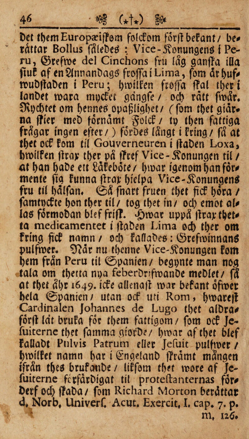 , 4^_ _* (*t*) §& ■ ' ' ■11—*—— ———IM , IIIMI »■!■ i ■■—■■■ II ■U.WI«B —MM^I bet tbem Europasiffom folcfom förflbefant/ be* rättar BoIIus fälebcö : Vice-5?or!ungenö i Pe¬ ru, ©refroe del Cinchons fru lag ganjla illa ftuf af enSlnnanbagé frojfaiLima, fom årbuf* roubftaben i Peru; broilfen fioifa ffal tber i lanbet mara mocfet gdngfe / ocb rått froår. SRpcbtet om bcnnes opafjligbet/ (fom tf>et gtår* na ffier meb förnämt golcf / tp tben fattiga frågar ingen efter /) foröeé långt i fdng/ få at tbet ocf fom ti i Gouverneuren i (taben Loxa, broilfen firap tf>er på ffref Vice-honungen til/ at ban babe ett £åfeböte/ l)o>ar igenom ban för* tnente fig funna firar bielpa Vice-jtonungenS fru til bålfan. ©å fnart fruen tbet ftcf. böra / famtpcfte bon tf>er til/ tog tbet in/ oc!) emot al* lao förmoban blef frifT. <£)n>ac uppå firajctbet* ta medieamentet i fiaben Lima od) tber ont fring ftcf namn / oeb faflabes: ©refroinnanö pulfroer. 9?år nu rt>enne Vice-Äonungen fom bem från Peru til ©panien/ begpnte man nog tala om tbetta npa feberbnfroanbe meblet/ få at tbct åbr 1649. icfe allenafi mar befant öfroer bela ©panien/ utan ocf uti Rom, bmareff Cardinalen Johannes de Lugo tbet albra* förftldt brufa för tbem fatttgom/ fom ocf je- fuiterne tbet famma giofbe/ broar af tbet blef faUabt Pulvis Patrurn eller Jefuit pulfroer / broilfet namn bar i Smgelanb ffråmt mången ifrån tbeo brufanbe / liffom tbet rnote af Jc- fuiterne fcrfårbigat til proteftanternas för* öerf ocl) ffaba/ font Richard Morton beråttat d, Norb, Univerf, Acut. Exercit, I. cap. 7. p. m, 126.
