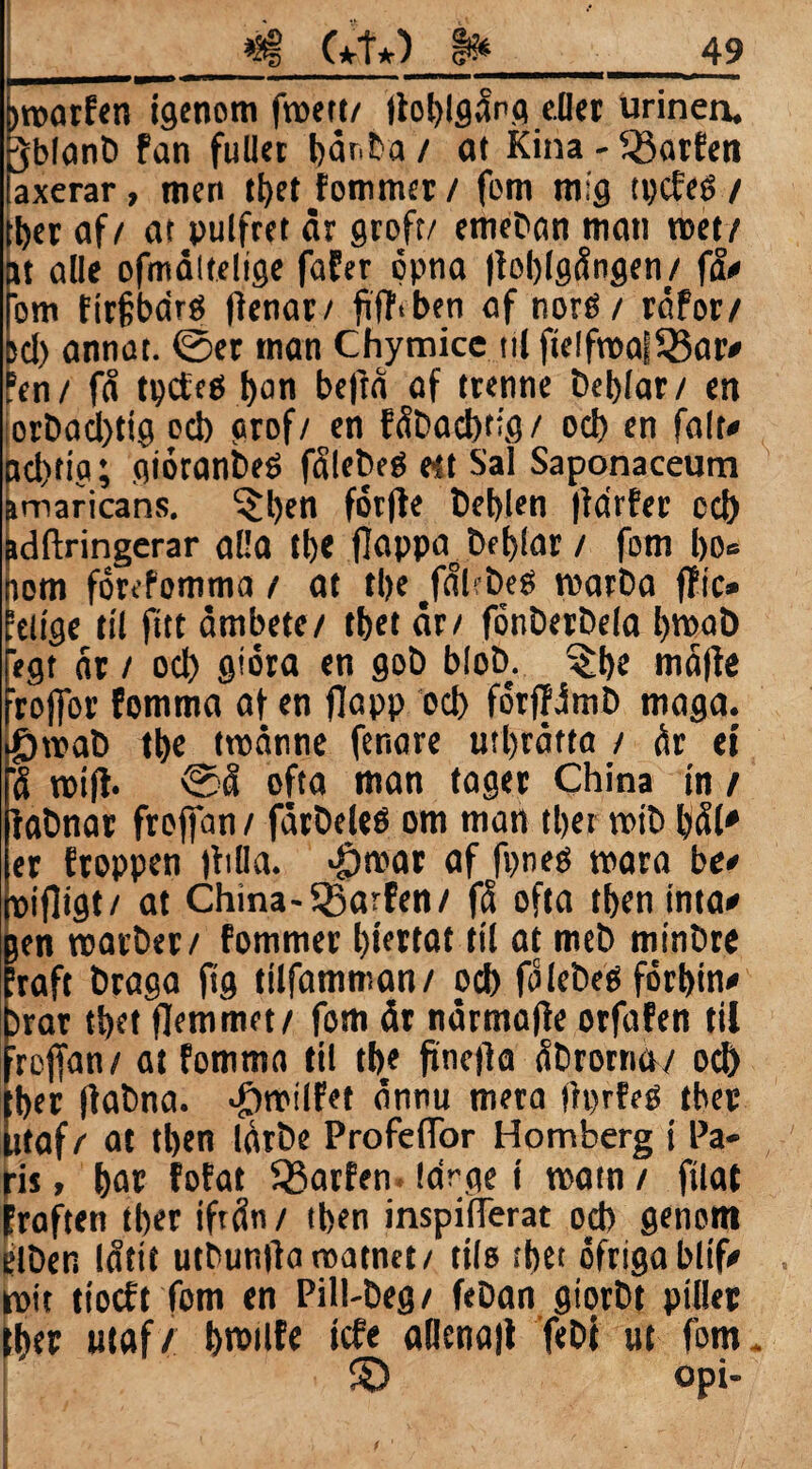 hroarfen igenom froett/ lloblgång eller urinen. Jblanb fan fullet bånba / at Kina - föatfen faxerar, men tf>et fommer / fom mig tpcfeé / tber af/ at pulfret år groft/ emeban man met/ at alle ofmåltelige fafer öpna |toblgången/ få# fom firfbdré flenac/ ftflvben af noré / råfor/ sel) annat. 0er man Chymice nl fie!froa|5Bar# fen/ få tpcfcö l>an befta af trenne beblar/ en orbacbtig ocb grof/ en fåbacbtig/ ocb en falt# nd)ttg; gioranbeé fålebeb e-st Sal Saponaceum imaricans. $l)en fotfle beblen |idrfer cd) Bdftringerar alla tb« flappa^beblar / fom 1)0= nom forefomma / at tl>e ^fåbbeg marba ftic* leiige til fttt åmbete/ tbet år/ fönberbela Ijmab regt år / od) gtöra en gob blob. ^be mafle frojfor fomma af en jlapp od> fotjWmb maga. $roab tl>e tmanne fenare utbråtta / år ei få rottf. 0å ofta man tager China in / fabnar frejfan / fårbeleö om man tber mib bål» er froppen fhlla. $mar af fpneb mara be# pifligt/ at China-ffiarfen/ få ofta tben inta# jen roarber/ fommer l)t’ertat til at meb minbre Iraft braga ftg tilfamman/ od) få lebeb förbin# )rar tbet flemmet/ fom år nårmatfe orfafen til icjfan/ at fomma til tb< finefia åbrorna/ ocb [ber (fabna. #milfet ännu mera tiprfeO tber litaf / at tben låtbe Profeflor Hornberg i Pa¬ ris > bop fofat SSarfen large i matn / filat Eraften tber tftån / tben inspifTerat od) genom elben låtit utbunllaroatnet/ tils tbet ofrigabltf# mit tioeft fom en Pill-beg/ feban giorbt piller tber utaf/ bmilfe tefe adcna|t febi ut fom* © opi-