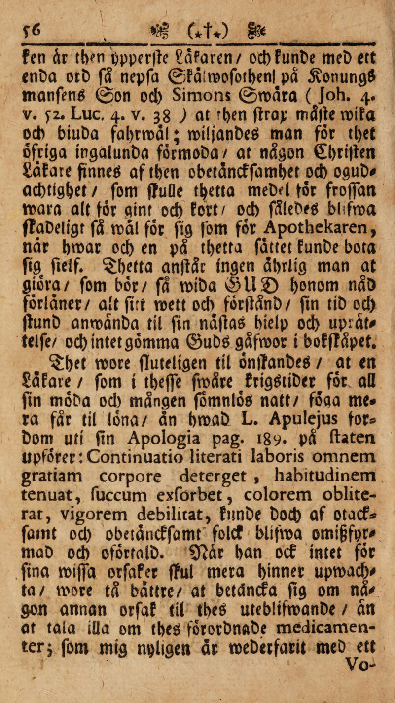 yg _»at C*tO 8»_ fen dt tben ppperlte Sdfaren/ ocbfunbe meb ttt enba ort) få nepfa ©fdiraofotbenl på Äonungg manfenO ©on ocl) Simons ©nedta ( Joh. 4. v. 72. Luc. 4. v. 38 ) at r|>en flrap målle roifa ocb btuba fabrrodl; noilianbeö man för tbet öfriga ingalunba förmoba / at någon £bri|ien Såfate ftnneé af tfjen obetdncffambet od) ogutv acbtigbet / fom ffuOe t^etta mebd fot froffan »ara alt för gint od) fort/ od) fålebeé biifroa flaDeligt få rcål för ftg fom för Apothekaren, når b»ar od) en på tbetta fottet (unbe bota ftg, ftelf. tbetta antfår Ingen dbrttg man at giöra/ fom bör/ få rotba *§U© bonom nåö förlöner/ alt firt roett ocb förflånb/ ftn tib od) ffunD anneånba til fin naftaé bietp ocb upråt* tetfe/ ocbintetgömma ©ubégåfroor t bofffåpet. , ^bft jluteligen til öntfanbett / at en Sdfare / fom t tbefie fneåre frigötiber för ad ftn möba od) mången fomnlöo natt/ föga me* ra får til löna/ dn b»ab L. Apulejus for» bom uti ftn Apologia pag. 189- på ftaten upförertContinuatio literati laboris oranem grariam corpore deterget , habitudinem tenuat, fuccum exforbet, colorem oblite- rat, vigorem debiluat, funbe bod) af otacf» famt od) obetdncffomt folcf blifnea omijjfpr* mab odb oförtalb. tRår ban ocf intet för fina neiffa orfafer jful mera binner up»adv ta/ tvore tå båttre/ at bctåncfa jig om nå' gon annan orfaf til tbeö utebltfmanbe / ån at tala illa om tbeö förorbnabe medicamen- terj fom mig npltgen dr neebetfarit meb ett < * Vo-