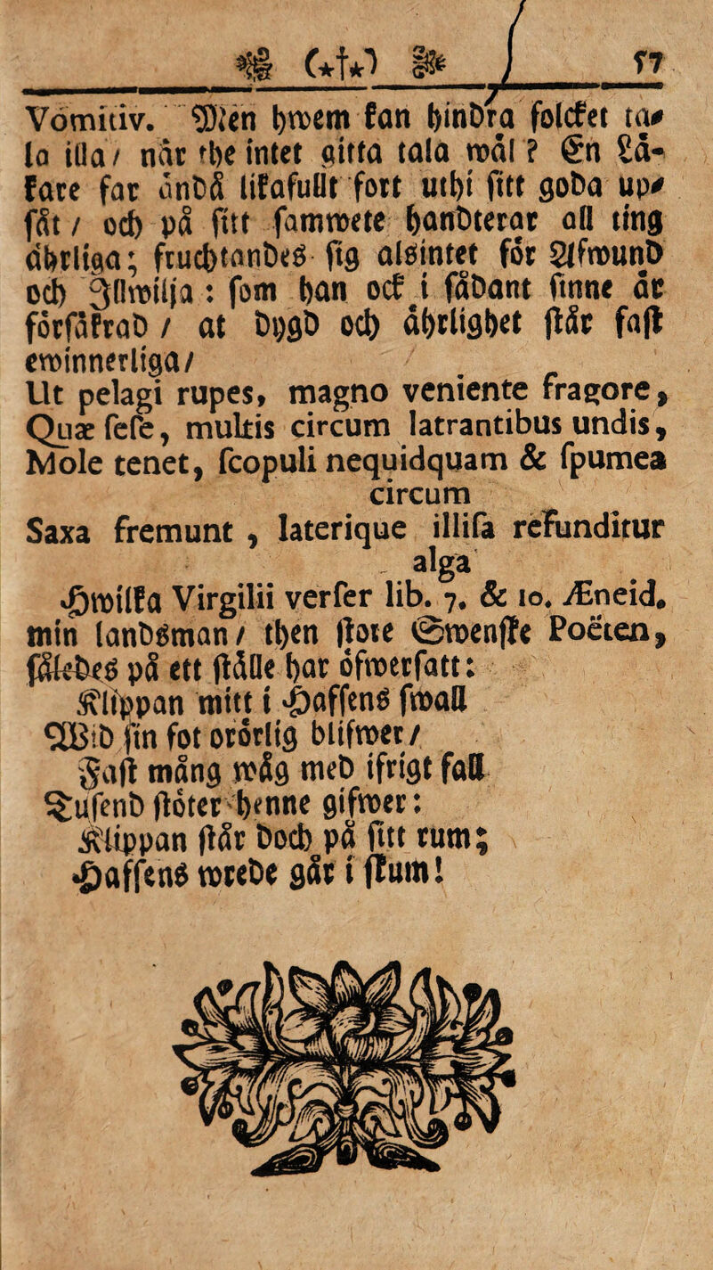 »ii§ f+f*-) Vömitiv. “Sten t)n>em fan binDra folcfet ta# la illa/ når rbe intet (titta tala roal ? <£n Sd* fare far ånbå lifafulit fort Uti)t fitt goba up# fåt / od) på fitt famroete banDterar oD ting abrliaa; frud>tonbeS jig alöintet for SlfrounD od) goroilja: forn l)an ocf i fåDant fmne dr förfåfraö / at Dpgb oct) dfrrlig&et flår fajl eroinnerltga/ Ut pelagi rupes, magno venicnte fragore» Quae fefe, multis circum latrantibus undis, Mole tenet, fcopuli nequidquam & fpumea circum Saxa fremunt , lateriquc illifa rdfunditur alga Jjtoilfa Virgilii verfer lib. 7. & 10. TEneid. min lanöéman/ tfyen (lote 0roenffe Poeten, $k£eé på ett jldlle l)ar öfroerfatt: Sflfppan mitt i >j)affené froall 2BID fin fot ororltg blifroer / galt mång n>åg meD ifrigt faB ^ufent) lloter bfnne gifroer: klippan (lår Bocb på fttt rum; *£>affenö rcreöe går t ffum!