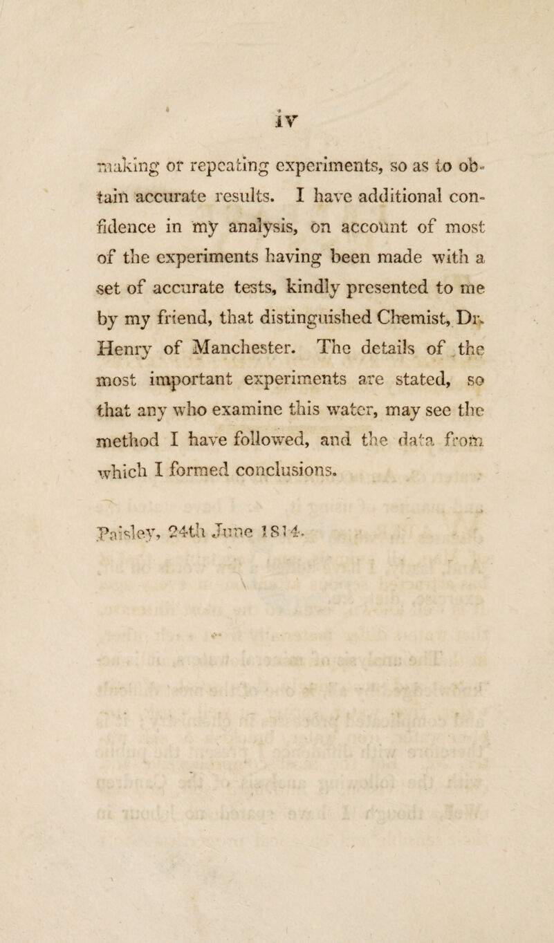 IV making or repeating experiments, so as io ob¬ tain accurate results. I have additional con¬ fidence in mV analysis, on account of most of the experiments having been made with a set of accurate tests, kindly presented to tne by my friend, that distinguished Chemist, Dm Henry of Manchester. The details of the most important experiments are stated, so that any who examine this water, may see the method I have followed, and the data from which I formed conclusions. pn:sie.v, 24tli June 1814. \