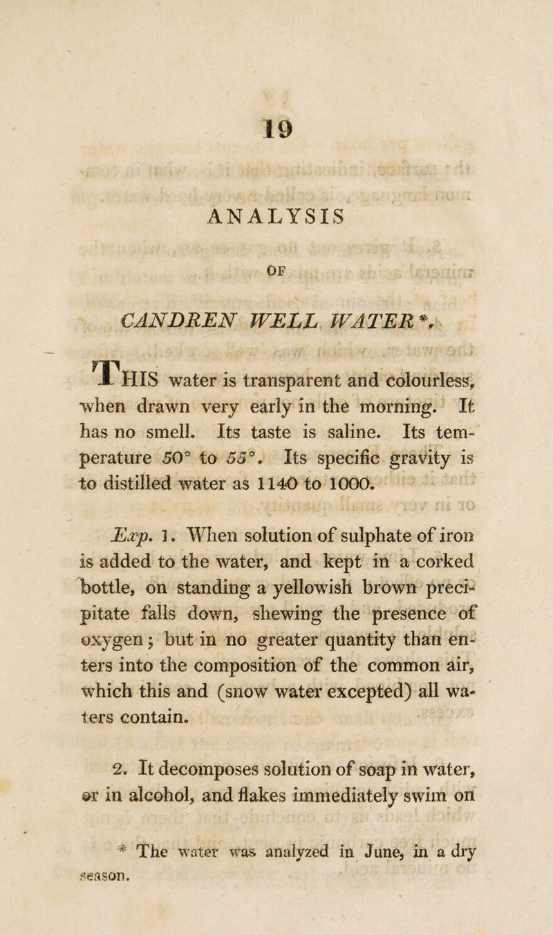 ANALYSIS OF CANDREN WELL WATER * water is transparent and colourless. when drawn very early in the morning. It has no smell. Its taste is saline. Its tern- perature 50° to 55°. Its specific gravity is to distilled water as 1140 to 1000. Exp. 1. When solution of sulphate of iron is added to the water, and kept in a corked bottle, on standing a yellowish brown preci* pitate falls down, shewing the presence of oxygen; but in no greater quantity than en¬ ters into the composition of the common air, which this and (snow water excepted) all wa¬ ters contain. 2. It decomposes solution of soap in water, or in alcohol, and flakes immediately swim on * The water was analyzed in June, in a dry season.