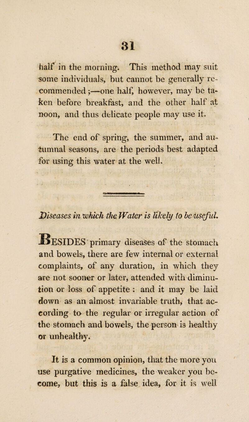 half in the morning. This method may suit some individuals, but cannot be generally re¬ commended ;—one half, however, may be ta¬ ken before breakfast, and the other half at noon, and thus delicate people may use it. The end of spring, the summer, and au¬ tumnal seasons, are the periods best adapted for using this water at the well. Diseases in which the Water is likely to be iisefaL Besides primary diseases of the stomach and bowels, there are few internal or external complaints, of any duration, in which they are not sooner or later, attended with diminu¬ tion or loss of appetite : and it may be laid down as an almost invariable truth, that ac¬ cording to the regular or irregular action of the stomach and bowels, the person is healthy or unhealthy. It is a common opinion, that the more you use purgative medicines, the weaker you be¬ come, but this is a false idea, for it is well