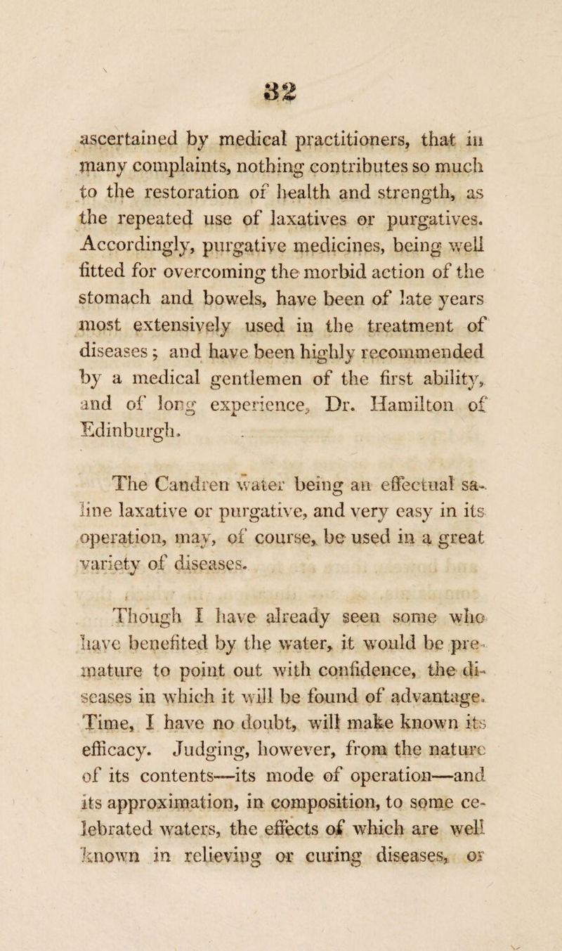 ascertained by medical practitioners, that m many complaints, nothing contributes so much to the restoration of health and strength, as the repeated use of laxatives or purgatives. Accordingly, purgative medicines, being well fitted for overcoming the morbid action of the stomach and bowels, have been of late years most extensively used in the treatment of diseases ; and have been highly recommended by a medical gentlemen of the first ability, and of long experience. Dr. Hamilton of Edinburgh. The Candren water being an effectual sa¬ line laxative or purgative, and very easy in its operation, may, of course,, be used in a great variety of diseases. i. * . - • • • Though I have already seen some who have benefited by the water* it would be pre mature to point out with confidence, the di¬ seases in which it will be found of advantage. Time, I have no doubt, will make known its efficacy. Judging, however, from the nature of its contents—its mode of operation—and its approximation, in composition, to some ce¬ lebrated waters, the effects of which are well known in relieving or curing diseases, or