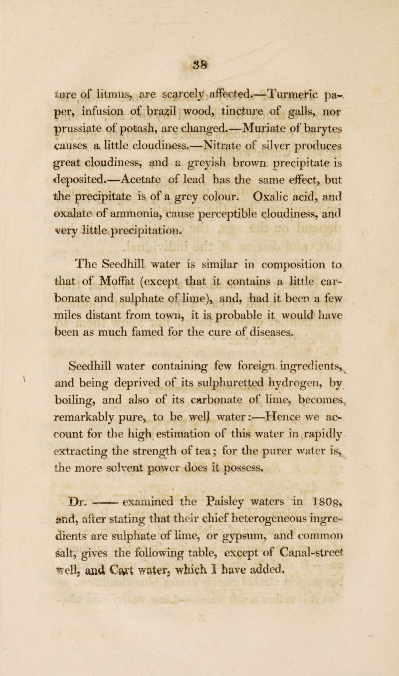 ture of litmus, are scarcely affected.—Turmeric pa¬ per, infusion of brazil wood, tincture of galls, nor prussiate of potash, are changed.—Muriate of barytes causes a little cloudiness.—Nitrate of silver produces great cloudiness, and a greyish brown, precipitate is deposited.—Acetate of lead has the same effect, but the precipitate is of a grey colour. Oxalic acid, and oxalate of ammonia, cause perceptible cloudiness, and very little precipitation. The Seedhill water is similar in composition to that of Moffat (except that it contains a little car¬ bonate and sulphate of lime), and, had it been a few miles distant from town, it is. probable it would have been as much famed for the cure of diseases. Seedhill water containing few foreign ingredients, and being deprived of its sulphuretted hydrogen, by boiling, and also of its carbonate of lime, becomes^ remarkably pure, to be well water:—Hence we ac¬ count for the high estimation of this water in rapidly extracting the strength of tea; for the purer water is, the more solvent power does it possess. Hr.——examined the Paisley waters in 1808, and, after stating that their chief heterogeneous ingre¬ dients are sulphate of lime, or gypsum, and common salt, gives the following table, except of Canal-street well, and Cart water, which I have added.