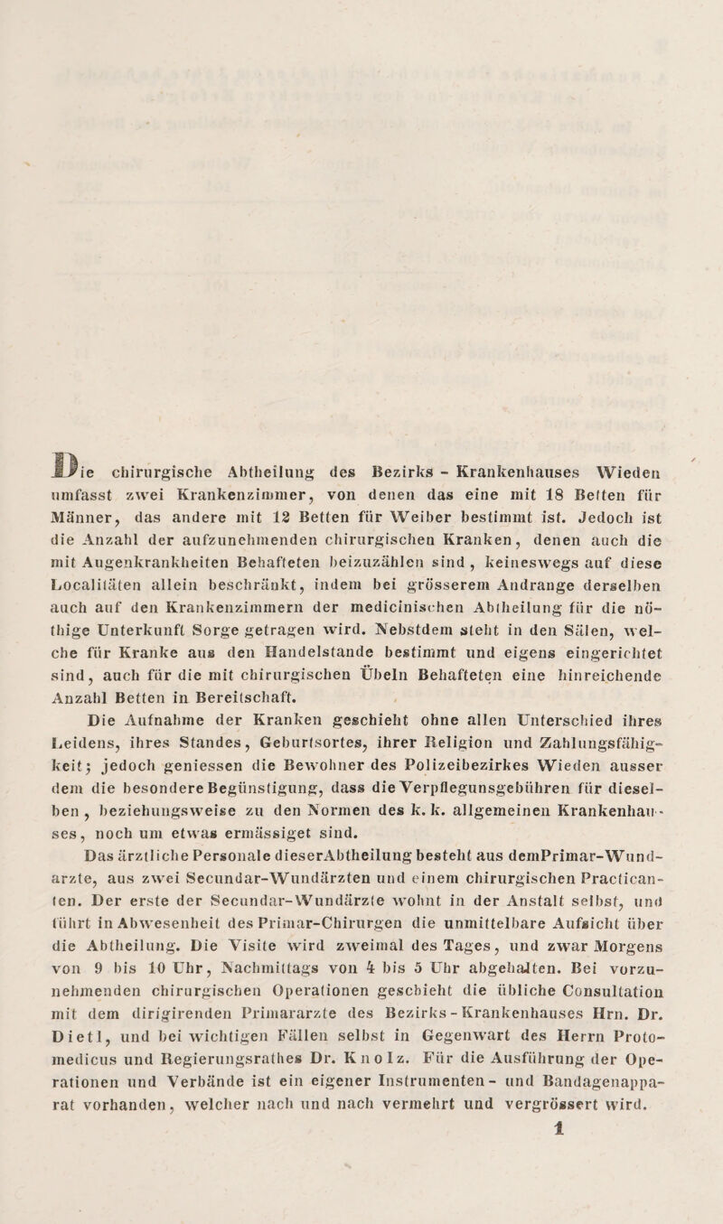 MJrie chirurgische Abtheilung des Bezirks - Krankenhauses Wieden umfasst zwei Krankenzimmer, von denen das eine mit 18 Betten für Männer, das andere mit 12 Betten für Weiber bestimmt ist. Jedoch ist die Anzahl der aufzunehmenden chirurgischen Kranken, denen auch die mit Augenkrankheiten Behafteten beizuzählen sind , keineswegs auf diese Localitäten allein beschränkt, indem bei grösserem Andrange derselben auch auf den Krankenzimmern der medicinisehen Abiheilung für die nö- thige Unterkunft Sorge getragen wird. Nebstdem steht in den Sälen, wel¬ che für Kranke aus den Handelstande bestimmt und eigens eingerichtet sind, auch für die mit chirurgischen Übeln Behafteten eine hinreichende Anzahl Betten in Bereitschaft. Die Aufnahme der Kranken geschieht ohne allen Unterschied ihres Leidens, ihres Standes, Geburtsortes, ihrer Religion und Zahlungsfähig“ keit; jedoch geniessen die Bewohner des Polizeibezirkes Wieden ausser dem die besondere Begünstigung, dass die Verpflegunsgebühren für diesel¬ ben , beziehungsweise zu den Normen des k. k. allgemeinen Krankenhau ¬ ses, noch um etwas ermässiget sind. Das ärztliche Personale dieserAbtheilung besteht aus demPrimar-Wund¬ ärzte, aus zwei Secundar-Wundärzten und einem chirurgischen Practican- ten. Der erste der Secundar-Wundärzte wohnt in der Anstalt selbst, und führt in Abwesenheit des Primar-Chirurgen die unmittelbare Aufsicht über die Abtheilung. Die Visite wird zweimal des Tages, und zwar Morgens von 9 bis 10 Uhr, Nachmittags von 4 bis 5 Uhr abgehaJten. Bei vorzu¬ nehmenden chirurgischen Operationen geschieht die übliche Consultation mit dem dirigirenden Primarärzte des Bezirks - Krankenhauses Hrn. Dr. Dietl, und bei wichtigen Fällen selbst in Gegenwart des Herrn Proto- medicus und Regierungsrathes Dr. Knolz. Für die Ausführung der Ope¬ rationen und Verbände ist ein eigener Instrumenten- und Bandagenappa¬ rat vorhanden, welcher nach und nach vermehrt und vergrössert wird.