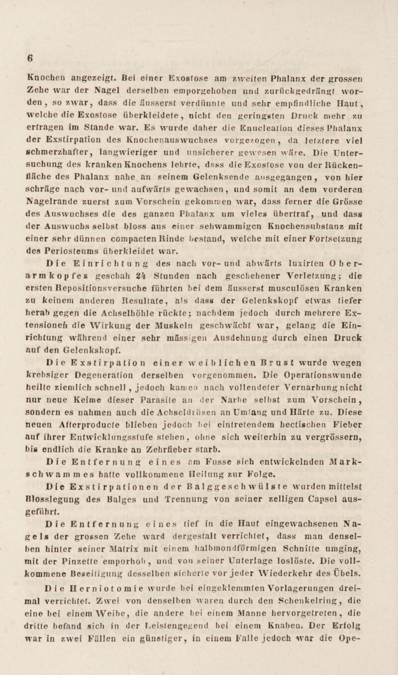 Knochen angezeigt. Bei einer Exostose am zweiten Phalanx der grossen Zehe war der Nagel derselben emporgehoben und zurückgedrängt wor¬ den , so zwar, dass die äusserst verdünnte und sehr empfindliche Haut, welche die Exostose überkleidete, nicht den geringsten Druck mehr zu ertragen im Stande war. Es wurde daher die Enukleation dieses Phalanx der Exstirpation des Knochenauswuchses vorgezogen , da letztere viel schmerzhafter, langwieriger und unsicherer gewesen wäre. Die Unter¬ suchung des kranken Knochens lehrte, dass die Exostose von der Rücken¬ fläche des Phalanx nahe an seinem Gelenksende ausgegangen , von hier schräge nach vor-und aufwärts gewachsen, und somit an dem vorderen Nagelrande zuerst zum Vorschein gekommen war, dass ferner die Grösse des Auswuchses die des ganzen Phalanx um vieles ühertraf, und dass der Auswuchs selbst bloss aus einer sehwammigen Knochensubstanz mit einer sehr dünnen compacten ltinde bestand, welche mit einer Fortsetzung des Periosteums überkleidet war. Die Einrichtung des nach vor- und abwärts Iuxirten Ober¬ armkopfes geschah 24 Stunden nach geschehener Verletzung) die ersten Repositionsversuche führten bei dem äusserst musculösen Kranken zu keinem anderen Resultate, als dass der Gelenkskopf etwas tiefer herab gegen die Achselhöhle rückte) nachdem jedoch durch mehrere Ex¬ tensioneft die Wirkung der Muskeln geschwächt war, gelang die Ein¬ richtung während einer sehr mässigen Ausdehnung durch einen Druck auf den Gelenkskopf. Die Exstirpation einer weiblichen Brust wurde wegen krehsiger Degeneration derselben vorgenommen. Die Operationswunde heilte ziemlich schnell , jedoch kamen nach vollendeter Vernarbung nicht nur neue Keime dieser Parasite an der Narbe selbst zum Vorschein, sondern es nahmen auch die Achseldtüsen an Umfang und Härte zu. Diese neuen Afferproducfe blieben jedoch bei eintretendem hectischen Fieber auf ihrer Entwicklungsstufe stehen, ohne sich weiterhin zu vergrössern, bis endlich die Kranke au Zehrfieber starb. Die Entfernung eines am Fusse sich entwickelnden Mark¬ schwa m m es hatte vollkommene Heilung zur Folge. Die Exstirpationen der Balggeschwülste wurden mittelst Blosslegung des Balges und Trennung von seiner zelligen Capsel aus- geführf. Die Entfernung eines tief in die Haut eingewachsenen Na¬ gels der grossen Zehe ward dergestalt verrichtet, dass man densel¬ ben hinter seiner Matrix mit einem halbmondförmigen Schnitte umging, mit der Pinzette emporhol), und von seiner Unterlage loslöste. Die voll¬ kommene Beseitigung desselben sicherte vor jeder Wiederkehr des Übels. Die Herniotomie wurde bei eingeklemmten Vorlagerungen drei¬ mal verrichtet. Zwei von denselben waren durch den Schenkelring, die eine bei einem Weibe, die andere hei einem Manne hervorgetreten , die dritte befand sich in der Leistengegend bei einem Knaben. Der Erfolg war in zwei Füllen ein günstiger, in einem Falle jedoch war die Gpe-