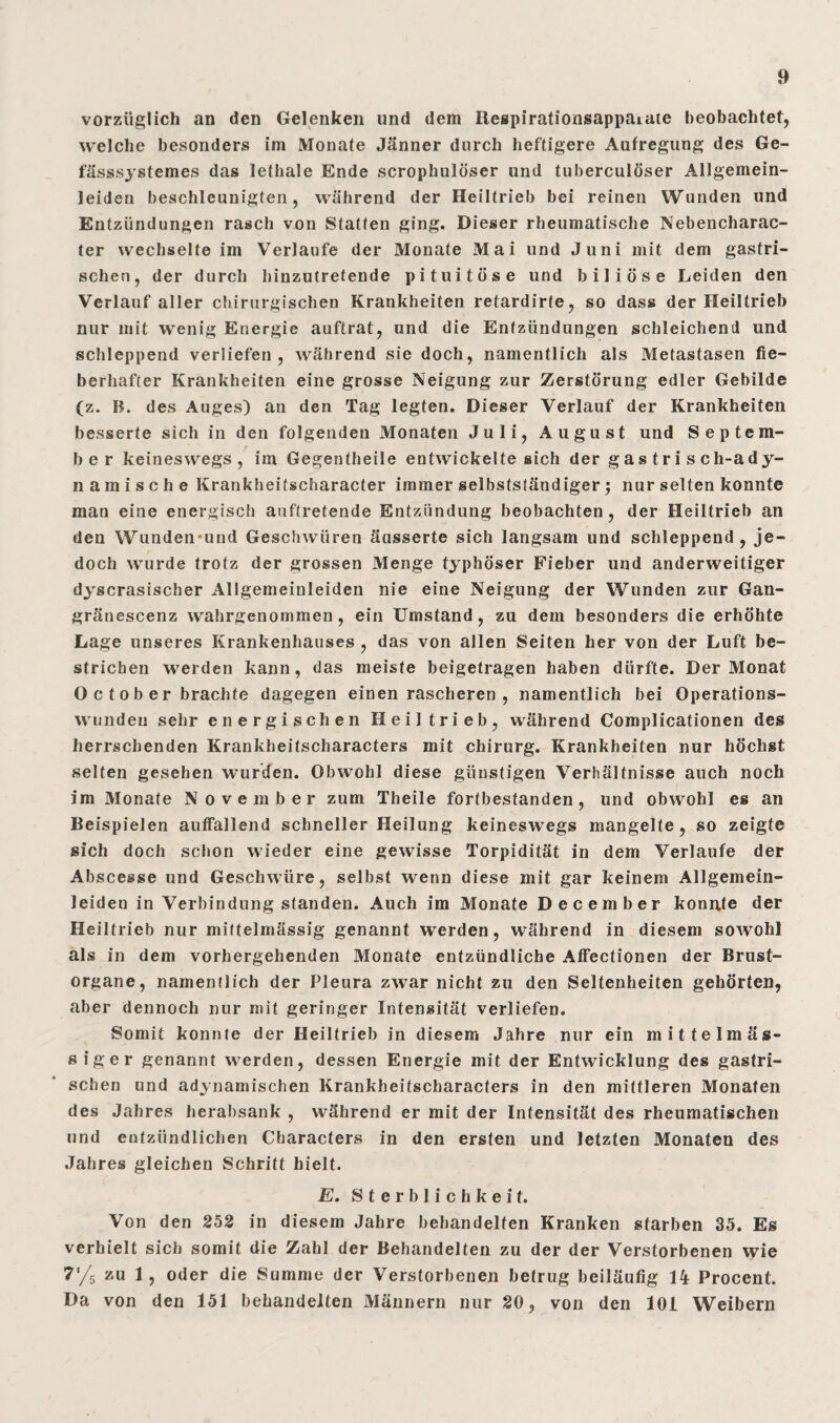 vorzüglich an den Gelenken und dem Respirationsappaiate beobachtet, welche besonders im Monate Jänner durch heftigere Aufregung des Ge- fässsystemes das lethale Ende scrophulöser und tuberculöser Allgemein- leiden beschleunigten, während der Heiltrieb bei reinen Wunden und Entzündungen rasch von Statten ging. Dieser rheumatische Nebencharac- ter wechselte im Verlaufe der Monate Mai und Juni mit dem gastri¬ schen, der durch hinzutretende pituitöse und biliöse Leiden den Verlauf aller chirurgischen Krankheiten retardirte, so dass der Heiltrieb nur mit wenig Energie auftrat, und die Entzündungen schleichend und schleppend verliefen, während sie doch, namentlich als Metastasen fie¬ berhafter Krankheiten eine grosse Neigung zur Zerstörung edler Gebilde (z. R. des Auges) an den Tag legten. Dieser Verlauf der Krankheiten besserte sich in den folgenden Monaten Juli, August und Septem¬ ber keineswegs, im Gegentheile entwickelte sich der gas tri s c h-a dy¬ namische Krankheitscharacter immer selbstständiger; nur selten konnte man eine energisch auftretende Entzündung beobachten, der Heiltrieb an den Wunden-und Geschwüren äusserte sich langsam und schleppend, je¬ doch wurde trotz der grossen Menge typhöser Fieber und anderweitiger dyscrasischer Allgemeinleiden nie eine Neigung der Wunden zur Gan- gränescenz wahrgenommen , ein Umstand, zu dem besonders die erhöhte Lage unseres Krankenhauses , das von allen Seiten her von der Luft be¬ strichen werden kann, das meiste beigetragen haben dürfte. Der Monat 0 c t o b e r brachte dagegen einen rascheren , namentlich bei Operations¬ wunden sehr energischen Heil trieb, während Complicationen des herrschenden Krankheitscharacters mit Chirurg. Krankheiten nur höchst selten gesehen wurden. Obwohl diese günstigen Verhältnisse auch noch im Monate November zum Theile fortbestanden, und obwohl es an Beispielen auffallend schneller Heilung keineswegs mangelte, so zeigte sich doch schon wieder eine gewisse Torpidität in dem Verlaufe der Abscesse und Geschwüre, selbst wenn diese mit gar keinem Allgemein¬ leiden in Verbindung standen. Auch im Monate December konnte der Heiltrieb nur mittelmässig genannt werden, während in diesem sowohl als in dem vorhergehenden Monate entzündliche Affectionen der Brust¬ organe, namentlich der Pleura zwar nicht zu den Seltenheiten gehörten, aber dennoch nur mit geringer Intensität verliefen. Somit konnte der Heiltrieb in diesem Jahre nur ein mittelmäs- siger genannt werden, dessen Energie mit der Entwicklung des gastri¬ schen und adynamischen Krankheitscharacters in den mittleren Monaten des Jahres herabsank , während er mit der Intensität des rheumatischen und entzündlichen Characters in den ersten und letzten Monaten des Jahres gleichen Schritt hielt. E. Sterblichkeit. Von den 252 in diesem Jahre behandelten Kranken starben 35. Es verhielt sich somit die Zahl der Behandelten zu der der Verstorbenen wie 7'/5 zu 1, oder die Summe der Verstorbenen betrug beiläufig 14 Procent. Da von den 151 behandelten Männern nur 20, von den 101 Weibern