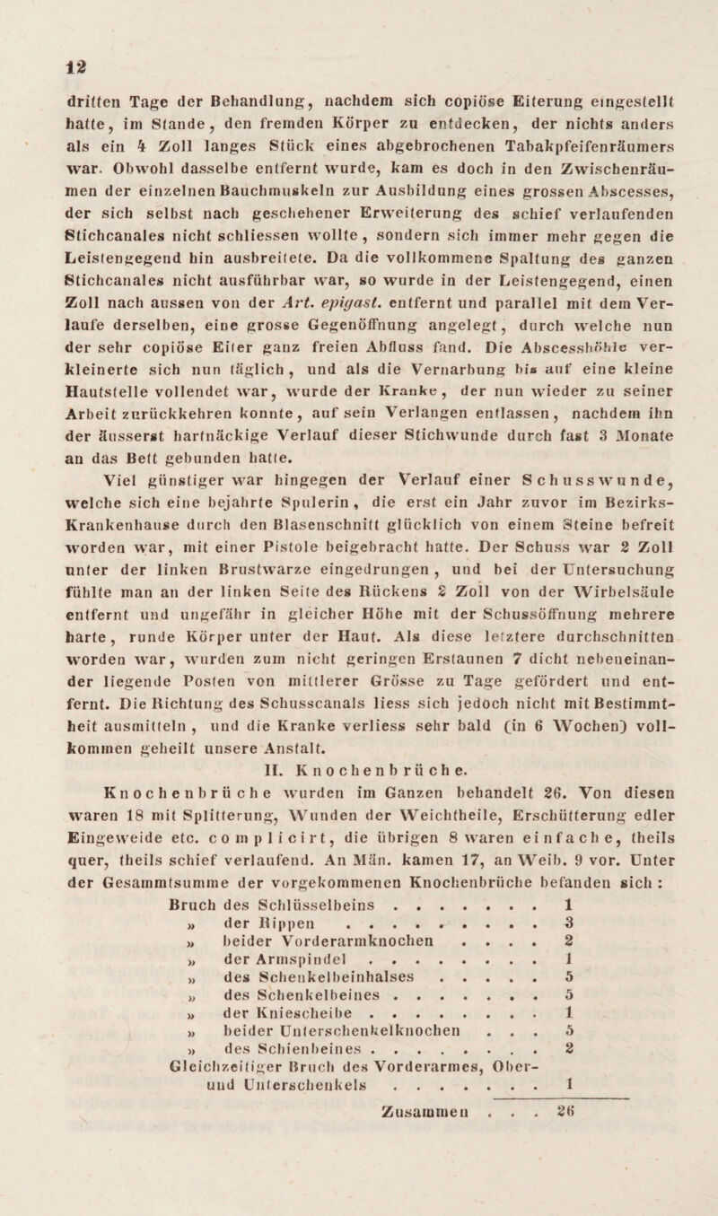 dritten Tage der Behandlung, nachdem sich copiöse Eiterung eingestellt hatte, im Stande, den fremden Körper zu entdecken, der nichts anders als ein 4 Zoll langes Stück eines abgebrochenen Tabakpfeifenräumers war. Obwohl dasselbe entfernt wurde, kam es doch in den Zwischenräu¬ men der einzelnen Bauchmuskeln zur Ausbildung eines grossen Abscesses, der sich selbst nach geschehener Erweiterung des schief verlaufenden Stichcanales nicht schliessen wollte, sondern sich immer mehr gegen die Leistengegend hin ausbreitete. Da die vollkommene Spaltung des ganzen Stichcanales nicht ausführbar war, so wurde in der Leistengegend, einen Zoll nach aussen von der Art. epigast. entfernt und parallel mit dem Ver¬ laufe derselben, eine grosse Gegenöffnung angelegt, durch welche nun der sehr copiöse Eiter ganz freien Abfluss fand. Die Abscessböhle ver¬ kleinerte sich nun täglich , und als die Vernarbung bis auf eine kleine Hautstelle vollendet war, wurde der Kranke, der nun wieder zu seiner Arbeit zurückkehren konnte, auf sein Verlangen entlassen , nachdem ihn der äusserst hartnäckige Verlauf dieser Stichwunde durch fast 3 Monate an das Bett gebunden hatte. Viel günstiger war hingegen der Verlauf einer Schusswunde, welche sich eine bejahrte Spulerin, die erst ein Jahr zuvor im Bezirks- Krankenhause durch den Blasenschnitt glücklich von einem Steine befreit worden war, mit einer Pistole beigebracht hatte. Der Schuss war 2 Zoll unter der linken Brustwarze eingedrungen , und bei der Untersuchung fühlte man an der linken Seite des Kückens 2 Zoll von der Wirbelsäule entfernt und ungefähr in gleicher Höhe mit der Scbussöffnung mehrere harte, runde Körper unter der Haut. Als diese letztere durchschnitten worden war, wurden zum nicht geringen Erstaunen 7 dicht nebeneinan¬ der liegende Posten von mittlerer Grösse zu Tage gefördert und ent¬ fernt. Die llichtung des Schusscanals liess sich jedoch nicht mit Bestimmt¬ heit ausmitteln , und die Kranke verliess sehr bald fin 6 Wochen) voll¬ kommen geheilt unsere Anstalt. II. Knochenbrüche. Knochenbrüche wurden im Ganzen behandelt 26. Von diesen waren 18 mit Splitterung, Wunden der Weichtheile, Erschütterung edler Eingeweide etc. complicirt, die übrigen 8 waren einfache, theils quer, theils schief verlaufend. An Man. kamen 17, an Weib. 9 vor. Unter der Gesammtsumme der vorgekommenen Knochenbrüche befanden sich : Bruch des Schlüsselbeins.1 » der Kippen ......... 3 » beider Vorderarmknochen .... 2 » der Armspindel.1 » des Schenkelbeinhalses.5 >, des Schenkelbeines.5 »> der Kniescheibe.1 >, beider Unterschenkelknochen ... 5 » des Schienbeines.2 Gleichzeitiger Bruch des Vorderarmes, Ober- uud Unterschenkels.1 Zusammen . . . 26