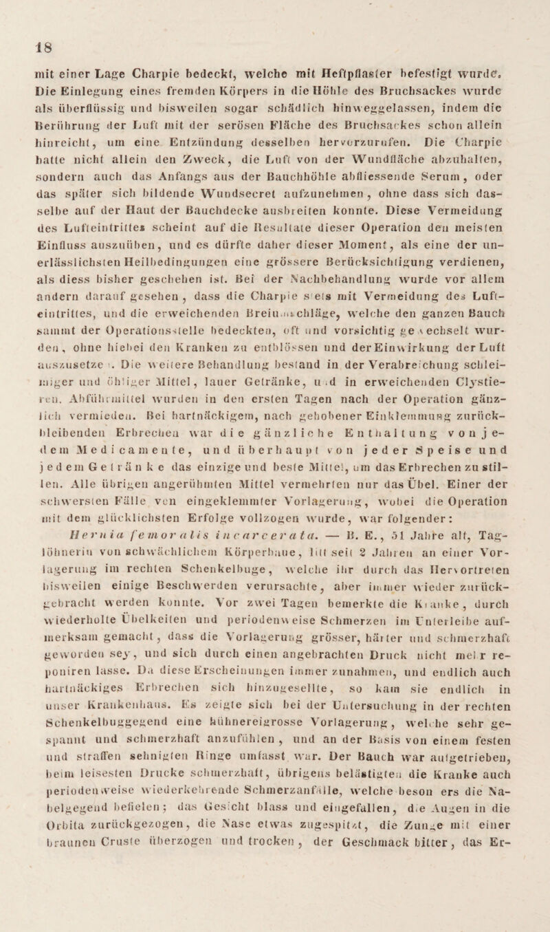 mit einer Lage Charpie bedeckt, welche mit Heftpflaster befestigt wurde. Die Einlegung eines fremden Körpers in die Höhle des Bruchsackes wurde als überflüssig und bisweilen sogar schädlich hinweggelassen, indem die Berührung der Luft mit der serösen Fläche des Bruchsackes schon allein hinreicht, um eine Entzündung desselben hervorzurufen. Die Charpie hatte nicht allein den Zweck, die Luft von der Wundfläche abzuhalten, sondern auch das Anfangs aus der Bauchhöhle abfliessende Serum, oder das später sich bildende Wundsecret aufzunehmen, ohne dass sich das¬ selbe auf der Haut der Bauchdecke ausbreiten konnte. Diese Vermeidung des Lufteintritte* scheint auf die Resultate dieser Operation den meisten Einfluss auszuüben, und es dürfte daher dieser Moment, als eine der un¬ erlässlichsten Heilbedingungen eine grössere Berücksichtigung verdienen, als diess bisher geschehen ist. Bei der Nachbehandlung wurde vor allem andern darauf gesehen, dass die Charpie s ets mit Vermeidung des Luft- eintrittes, und die erweichenden Breiu.nt chläge, welche den ganzen Bauch summt der Operationsteile bedeckten, oft und vorsichtig ge \echselt wur¬ den, ohne hiebei den Kranken zu entblössen und der Einw irkung der Luft auszusetze . Die w eitere Behandlung bestand in der Verabreichung schlei¬ miger und öhliger Mittel, lauer Getränke, u d in erweichenden Cljstie- reü. Abführmittel wurdet» in den ersten Tagen nach der Operation gänz¬ lich vermieden. Bei hartnäckigem, nach gehobener Einklemmung zurück¬ bleibenden Erbrechen war die gänzliche Enthaltung v o n j e- d e m Medi ca mente, und überhaupt von jeder Speise und jedem Geträn k e das einzige und beste Milte!, urn das Erbrechen zu stil¬ len. Alle übrigen angerühmten Mittel vermehrten nur das Übel. Einer der schwersten Fälle von eingeklemmter Vorlagerung, wobei die Operation mit dem glücklichsten Erfolge vollzogen wurde, war folgender : Heruia femoralis i n c nr c er ata. — B. E., 51 Jabfe alt, Tag- löhneriu von schwächlichem Körperbaue, litt seit 2 Jahren an einer Ver¬ lagerung im rechten Schenkelbuge, welche ihr durch das Ilervortreten bisweilen einige Beschwerden verursachte, aber immer wieder zurück¬ gebracht werden konnte. Vor zwei Tagen bemerkte die kianke, durch wiederholte Übelkeiten und periodenweise Schmerzen im Unterleibe auf¬ merksam gemacht, dass die Vorlagerung grösser, härter und schmerzhaft geworden sey, und sich durch einen angebrachten Druck nicht mel r re- poniren lasse. Da diese Erscheinungen immer Zunahmen, und endlich auch hartnäckiges Erbrechen sich hinzugesellte, so kam sie endlich in unser Krankenhaus. Es zeigte sich bei der Untersuchung in der rechten Schenkelbuggegend eine hühnereigrosse Voriagerung, welche sehr ge¬ spannt und schmerzhaft anzufühlen , und an der Basis von einem festen und straffen sehuigten Ringe umfasst war. Der Bauch war aulgetrieben, beim leisesten Drucke schmerzhaft, übrigens belästigten die Kranke auch Periodenrveise wiederkehrende Schnrerzanfälle, w elche beson ers die Na- belgegend befielen } das Gesteht blass und eingefallen, d.e Augen in die Orbita zurückgezogen, die Nase etwas zugespitzt, die Zunge mit einer braunen Cruste überzogen und trocken , der Geschmack bitter, das Er-