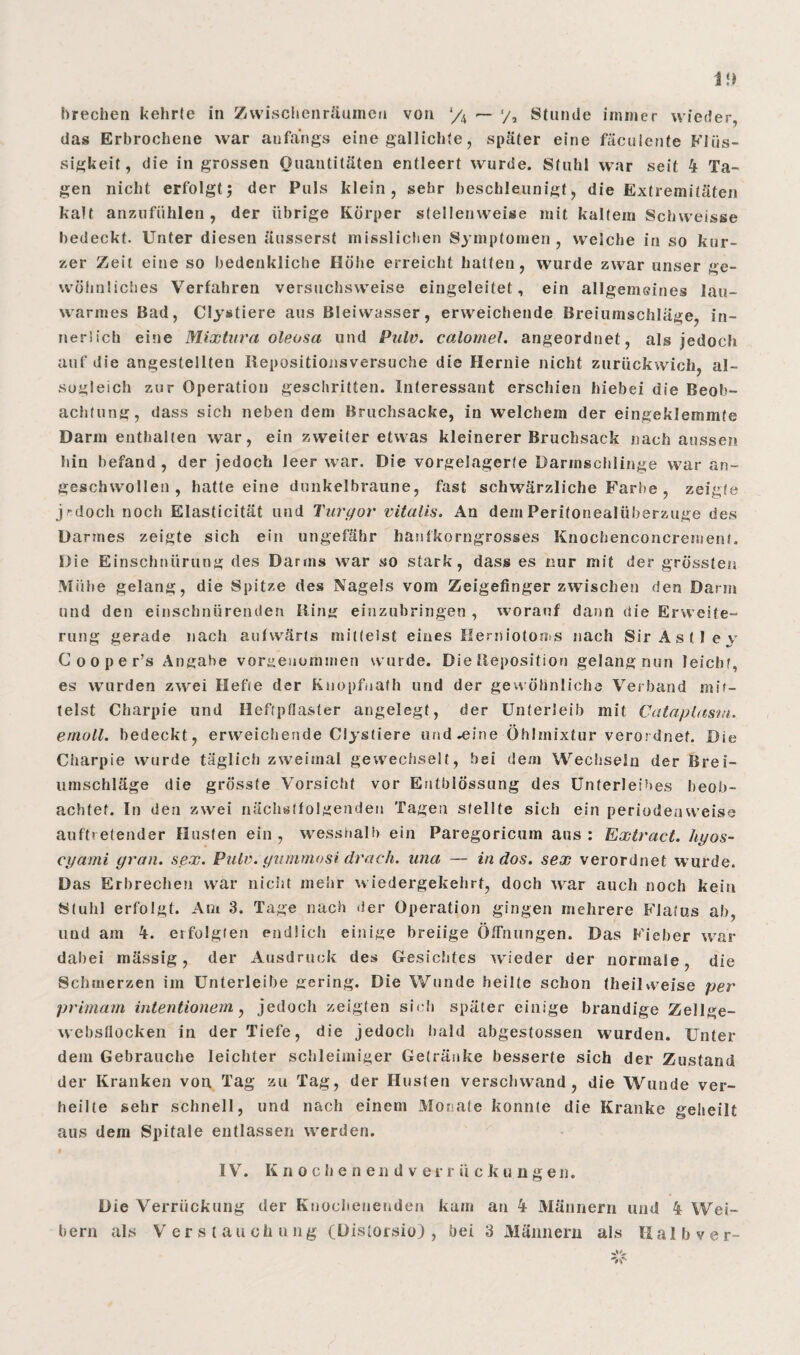 brechen kehrte in Zwischenräumen von */4 — y2 Stunde immer wieder, das Erbrochene war anfangs einegallichte, später eine fäculente Flüs¬ sigkeit, die in grossen Quantitäten entleert wurde. Stuhl war seit 4 Ta¬ gen nicht erfolgtj der Puls klein, sehr beschleunigt, die Extremitäten kalt anzufühlen, der übrige Körper stellenweise mit kaltem Schweisse bedeckt. Unter diesen äusserst misslichen Symptomen, weiche in so kur¬ zer Zeit eine so bedenkliche Höhe erreicht hatten, wurde zwar unser ge¬ wöhnliches Verfahren versuchsweise eingeleitet, ein allgemeines lau¬ warmes Bad, Clystiere aus Bleiwasser, erweichende Breiumschläge, in¬ nerlich eine Mixtura oleosa und Pulv. calomel. angeordnet, als jedoch auf die angestellten Repositionsversucbe die Hernie nicht zurückwich, al- sugleich zur Operation geschritten. Interessant erschien hiebei die Beob¬ achtung, dass sich neben dem Bruchsacke, in welchem der eingeklemmte Darm enthalten war, ein zweiter etwas kleinerer Bruchsack nach aussen hin befand, der jedoch leer war. Die vorgelagerte Darmschlinge war an¬ geschwollen, hatteeine dunkelbraune, fast schwärzliche Farbe , zeigte j'doch noch Elasticität und Turgor vitalis. An demPeritonealüberzuge des Darmes zeigte sich ein ungefähr hanfkorngrosses Knochenconcrement. Die Einschnürung des Darms war so stark, dass es nur mit der grössten Mühe gelang, die Spitze des Nagels vom Zeigefinger zwischen den Darm und den einschnürenden Hing einzubringen , worauf dann die Erweite¬ rung gerade nach aufwärts mittelst eines Herniotoms nach Sir Astlev C o o p e r’s Angabe voraeuominen wurde. Die Reposition gelang nun leicht, es wurden zwei Hefte der Knopfuath und der gewöhnliche Verband mit¬ telst Charpie und Heftpflaster angelegt, der Unterleib mit Cataplusm. emoll. bedeckt, erweichende Clystiere und .eine Öhlmixtur verordnet. Die Charpie wurde täglich zweimal gewechselt, bei dem Wechseln der Brei¬ umschläge die grösste Vorsicht vor Entblössnng des Unterleibes beob¬ achtet. In den zwei nächstfolgenden Tagen stellte sich ein periodenweise auftretender Husten ein, wesshalb ein Paregoricum aus: Extract. hyos- cyami grau. sex. Pulv. gummosi drach. una — in dos. sex verordnet wurde. Das Erbrechen war nicht mehr wiedergekehrt, doch war auch noch kein Stuhl erfolgt. Am 3. Tage nach der Operation gingen mehrere Flatus ab, und am 4. erfolgten endlich einige breiige Öffnungen. Das Fieber war dabei mässig, der Ausdruck des Gesichtes wieder der normale, die Schmerzen im Unterleihe gering. Die Wunde heilte schon (heilweise per primam intentionein, jedoch zeigten sich später einige brandige Zellge- webstlocken in der Tiefe, die jedoch bald abgestossen wurden. Unter dem Gebrauche leichter schleimiger Getränke besserte sich der Zustand der Kranken von Tag zu Tag, der Husten verschwand, die Wunde ver¬ heilte sehr schnell, und nach einem Monate konnte die Kranke geheilt aus dem Spitale entlassen werden. IV7. K n o ch e n eil d v er r ii cku ngen. Die Verrückung der Knocheuenden kam an 4 Männern und 4 Wei¬