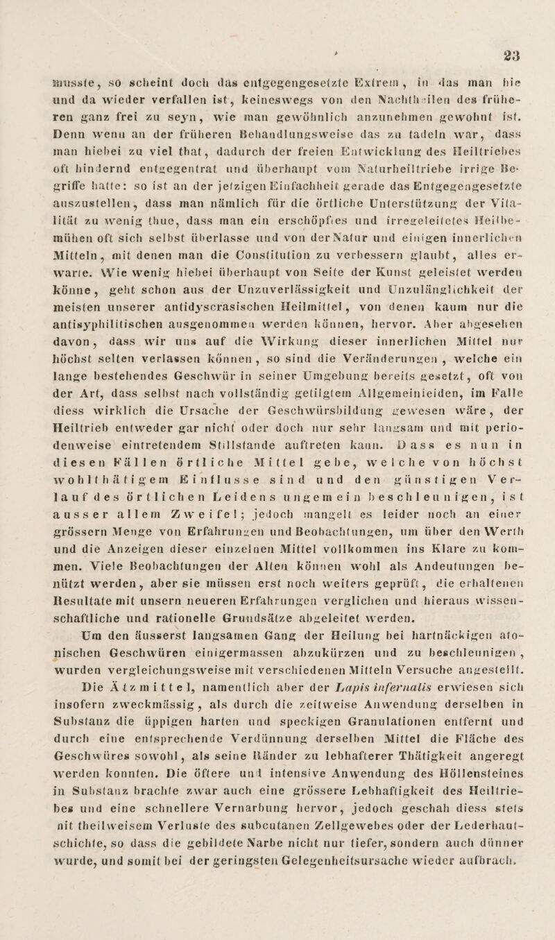 musste, so scheint doch das entgegengesetzte Extrem , in das man hie und da wieder verfallen ist, keineswegs von den Nachth ulen des frühe¬ ren ganz frei zu seyn, wie man gewöhnlich anzunehmen gewohnt ist. Denn wenn an der früheren Behänd!ungsweise das zu tadeln war, dass man hiebei zu viel that, dadurch der freien Entwicklung des Heiltriebes oft hindernd entgegentrat und überhaupt vom Naturheiltriebe irrige Be¬ griffe hatte: so ist an der jetzigen Einfachheit gerade das Entgegengesetzte auszustellen, dass man nämlich für die örtliche Unterstützung der Vita¬ lität zu wenig thue, dass man ein erschöpftes und irregeleitetes Heilbe- mühen oft sich selbst überlasse und von der Natur und einigen innerlichen Mitteln, mit denen man die Constitution zu verbessern glaubt, alles er¬ warte. Wie wenig hiebei überhaupt von Seite der Kunst geleistet werden könne, geht schon aus der Unzuverlässigkeit und Unzulänglichkeit der meisten unserer antidyscrasischen Heilmittel, von denen kaum nur die antisyphilitischen ausgenommen werden können, hervor. Aber abgesehen davon, dass wir uns auf die Wirkung dieser innerlichen Mittel nur höchst selten verlassen können, so sind die Veränderungen , welche ein lange bestehendes Geschwür in seiner Umgebung bereits gesetzt, oft von der Art, dass selbst nach vollständig getilgtem ASlgemeinieiden, im Falle diess wirklich die Ursache der Geschwürsbildung gewesen wäre, der Heiltrieb entweder gar nicht oder doch nur sehr langsam und mit perio¬ denweise eintretendem Stillstände auftreten kann. Dass es nun in diesen Fällen örtliche Mittel g e b e, welche von höchst w o h 1 f h ä t i g e m Einflüsse sind und den günstigen V e r- lauf des örtlichen Leidens ungemein b e s c h 1 e u n i g e n , ist ausser allem Zweifel; jedoch mangelt es leider noch an einer grossem Menge von Erfahrungen und Beobachtungen, um über den Werth und die Anzeigen dieser einzelnen Mittel vollkommen ins Klare zu kom¬ men. Viele Beobachtungen der Alfen können wohl als Andeutungen be¬ nützt werden, aber sie müssen erst noch weiters geprüft, die erhaltenen Resultate mit unsern neueren Erfahrungen verglichen und hieraus wissen¬ schaftliche und rationelle Grundsätze abgeleitet werden. Um den äusserst langsamen Gang der Heilung hei hartnäckigen ato- nischen Geschwüren einigermassen abzukürzen und zu beschleunigen , wurden vergleichungsweise mit verschiedenen Mitteln Versuche angeslellt. Die Ätzmittel, namentlich aber der Lapis infernalis erwiesen sich insofern zweckmässig, als durch die zeitweise Anwendung derselben in Substanz die üppigen harten und speckigen Granulationen entfernt und durch eine entsprechende Verdünnung derselben Mittel die Fläche des Geschwüres sowohl, als seine Ränder zu lebhafterer Thätigkeit angeregt werden konnten. Die öftere und intensive Anwendung des Höllensteines in Substanz brachte zwar auch eine grössere Lebhaftigkeit des Heiltrie¬ bes und eine schnellere Vernarbung hervor, jedoch geschah diess stets nit theilweisem Verluste des subcutanen Zellgewebes oder der Lederhaut¬ schichte, so dass die gebildete Narbe nicht nur tiefer, sondern auch dünner wurde, und somit hei der geringsten Gelegenheitsursache wieder aufbracli.