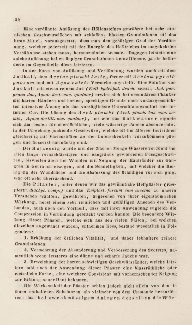 Eine verdünnte Auflösung des Höllensteines gewährte bei sehr ato- nischen Geschwürsflächen mit schlaffen, blassen Granulationen oft das beste Mittel, vorausgesetzt, dass man den gehörigen Grad der Verdün¬ nung, welcher jederzeit mit der Energie des Heiltriebes im umgekehrten Verhältnisse stellen muss, herauszufinden wusste. Dagegen leistete eine solche Auflösung bei zu üppigen Granulationen keine Dienste, ja sie beför¬ derte im Gegentheile diese letzteren. In der Form von Auflösung und Verdünnung wurden auch mit dem J o d k a 1 i, dem Acetas plumbi basic., ferner mi {Acetum, pyroli- gnosum und mit Aqua calcis Versuche angestellt. Eine Solution von Jodkali mit etwas reinem Jod (Kali hydrojod. drach. semis , Jod. pur. grana dtio, Aquae dest. wie. quatuor) erwies sich bei secundärem Chanker mit harten Rändern und hartem, speckigem Grunde nach vorausgeschick¬ ter intensiver Ätzung als das vorzüglichste Unterstützungsmittel der in¬ ternen Cur. Die Lösung des Acet. plumbi (Acet. plumb. bas. unc. se¬ mis., Aquae destill. unc. quatuor), so wie das Kalk wasser eignete sich am besten für oberflächliche , viele wässerige Jauche absondernde , iu der Umgebung juckende Geschwüre, welche oft bei älteren Individuen gleichzeitig mit Varicositäten an den Unterschenkeln vorzukommen pfle¬ gen und äusserst hartnäckig sind. Der Holzessig wurde mit der 3fachen Menge Wassers verdünnt bei allen lange vernachlässigten und gangränös gewordenen Fussgeschwü- ren , bisweilen au( h bei Wunden mit Neigung der Hautränder zur Gan¬ grän in Gebrauch gezogen, und die Schnelligkeit, mit welcher die Rei¬ nigung der Wundfläche und die Abstossung des Brandigen vor sich ging, war oft sehr überraschend. Die Pflaster, unter denen wir das gewühnliche Heftpflaster (Ein- plastr. diachyl. comp.) und das Emplast. fuscum cum succino zu unsern Versuchen wählten, gewährten, abgesehen von ihrer eigenthümlichen Wirkung, nebst einem sehr reinlichen und gefälligen Ansehen des Ver¬ bandes, auch noch den Vortheil, dass mit ihrer Anwendung zugleich die Compression in Verbindung gebracht werden konnte. Die besondere Wir¬ kung dieser Pflaster, welche sich aus den vielen Fällen, bei welchen dieselben angewandt wurden, entnehmen liess, bestand wesentlich in Fol¬ gendem : 1. Erhöhung der örtlichen Vitalität, und daher lebhaftere reinere Granulationen. 2. Vermehrung der Absonderung und Verbesserung des Secretes, na¬ mentlich wenn letzteres eine dünne und scharfe Jauche wrar. 3. Erweichung der harten schwieligen Geschwürsränder, welche letz¬ tere bald nach der Anwendung dieser Pflaster eine blassröthliche oder weisslicbe Farbe , eine weichere Consistenz mit vorherrschender Neigung zur Bildung neuer Haut bekamen. Die Wirksamkeit der Pflaster schien jedoch nicht allein von den in ihnen enthaltenen Substanzen als vielmehr von dem Umstande herzurüh¬ ren : dass bei zweckmässigem Anlegen derselben die War-