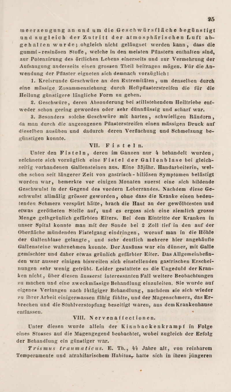 m eerzeu gnng an and um die Geschwürsfläche begünstigt und zugleich der Zutritt der atmosphärischen Luft ab¬ gehalten wurde; obgleich nicht geläuguet werden kann, dass die gummi - resinösen Stoffe, weichein den meisten Pflastern enthalten sind, znr Pofenzirung des örtlichen Lehens einerseits und zur Vermehrung der Aufsaugung anderseits einen grossen Theil beitragen mögen. Für die An¬ wendung der Pflaster eigneten sich demnach vorzüglich: 1. Kreisrunde Geschwüre an den Extremitäten , um denselben durch eine massige Zusammenziehung durch Heftpflasterstreifen die für die Heilung günstigere längliche Form zu geben. 2. Geschwüre, deren Absonderung bei stillstehendem Ileiltriebe ent¬ weder schon gering geworden oder sehr dünnflüssig und scharf war. 3. Besonders solche Geschwüre mit harten, schwieligen Rändern, da man durch die angezogenen Pflasterstreifen einen mässigen Druck auf dieselben ausüben und dadurch deren Verflachung und Schmelzung be¬ günstigen konnte. VII. Fisteln. Unter den Fisteln, deren im Ganzen nur 4 behandelt wurden, zeichnete sich vorzüglich eine Fistel der Gallenblase bei gleich¬ zeitig vorhandenen Gallensteinen aus. Eine 33jähr. Handarbeiterin, wel¬ che schon seit längerer Zeit von gastrisch - biliösen Symptomen belästigt worden war, bemerkte vor einigen Monaten zuerst eine sich bildende Geschwulst in der Gegend des vordem Leberrandes. Nachdem diese Ge¬ schwulst allmälig grösser geworden, ohne dass die Kranke einen bedeu¬ tenden Schmerz verspürt hätte, brach die Haut an der gewölbtesten und etwas gerötheten Stelle auf, und es ergoss sich eine ziemlich grosse Menge gelbgrünlich gefärbten Eiters. Bei dem Eintritte der Kranken in unser Spital konnte man mit der Sonde bei 2 Zoll tief in den auf der Oberfläche mündenden Fistelgang eindringen , worauf man in die Höhle der Gallenblase gelangte, und sehr deutlich mehrere hier angehäufte Gallensteine wahrnehmen konnte. Der Ausfluss war ein dünner, mit Galle gemischter und daher etwas grünlich gefärbter Eiter. Das Allgemeinbefin¬ den war ausser einigen bisweilen sich einstellenden gastrischen Erschei¬ nungen sehr wenig getrübt. Leider gestattete es die Ungeduld der Kran¬ ken nicht, über diesen äusserst interessanten Fall weitere Beobachtungen zu machen und eine zweckmässige Behandlung einzuleiten. Sie wurde auf eigenes Verlangen nach 14tägiger Behandlung, nachdem sie sich wieder zu ihrer Arbeit einigermassen fähig fühlte, und der Magenschmerz, das Er¬ brechen und die Stuhlverstopfung beseitigt waren, aus dem Krankenhause entlassen. • VIII. N er v en a f f e ct i o n en. • V > Unter diesen wurde allein der Kinnbackenkrampf in Folge eines Stosses auf die Magengegend beobachtet, wobei zugleich der Erfolg der Behandlung ein günstiger war. Trismus traumaticus. E. Th., 44 Jahre alt, von reizbarem Temperamente und atrabilarischem Habitusr hatte sich in ihren jüngeren