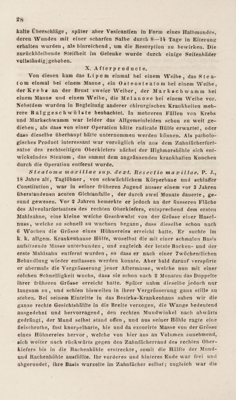 kalte Überschläge, später aber Vesicantien in Form eines Halbmondes, deren Wunden mit einer scharfen Salbe durch 8—14 Tage in Eiterung erhalten wurden, als hinreichend, um die Resorption zu bewirken. Die zurückbleibende Steifheit im Gelenke wurde durch einige Seifenbäder vollständig] gehoben. X. Afterproducte. Von diesen kam das Lipom einmal bei einem Weibe, das S t e a- tom einmal bei einem Manne, ein Osteosteatom bei einem Weibe, der Krebs an der Brust zweier Weiber, der Mark schwamm bei einem Manne und einem Weibe, die Melanose bei einem Weibe vor. Nebstdem wurden in Begleitung anderer chirurgischen Krankheiten meh¬ rere Balggeschwülste beobachtet. In mehreren Fällen von Krebs und Markschwamm war leider das Allgemeinleiden schon zu weit ge¬ diehen, als dass von einer Operation hätte radicale Hülfe erwartet, oder dass dieselbe überhaupt hätte unternommen werden können. Als patholo¬ gisches Product interessant war vorzüglich ein aus dem Zahnfächerfort¬ satze des rechtseitigeu Oberkiefers nächst der Highmorshöhle sich ent¬ wickelndes Steatom , das sammt dem angränzenden krankhaften Knochen durch die Operation entfernt wurde. Steatoma maxillae sup. dext. Resectio tnaxillae. P. J., 18 Jahre alt, Taglölmer, von schwächlichem Körperbaue und schlafFer Constitution , war in seiner früheren Jugend ausser einem vor 3 Jahren übersfandenen acuten Gichfanfalle , der durch zwei Monate dauerte , ge¬ sund gewesen. Vor 2 Jahren bemerkte er jedoch an der äusseren Fläche des Alveolarfortsatzes des rechten Oberkiefers, entsprechend dem ersten Mahlzahne, eine kleine weiche Geschwulst von der Grösse einer Hasel¬ nuss, 'welche so schnell zu wachsen begann, dass dieselbe schon nach 6 Wochen die Grösse eines Hühnereies erreicht hatte. Er suchte im k. k. allgem. Krankenhause Hülfe, woselbst die mit einer schmalen Basis aufsitzende Masse unterbunden , und zugleich der letzte Backen- und der erste Mahlzahn entfernt wurden , so dass er nach einer 7wöchentlichen Behandlung wieder entlassen werden konnte. Aber bald darauf verspürte er abermals die Vergrösserung jener Aftermasse, welche nun mit einer solchen Schnelligkeit wuchs, dass sie schon nach 2 Monaten das Doppelte ihrer früheren Grösse erreicht hatte. Später nahm dieselbe jedoch nur langsam zu , und schien bisweilen in ihrer Vergrösserung ganz stille zu stehen. Bei seinem Eintritte in das Bezirks-Krankenhaus sahen wir die ganze rechte Gesichtshälfte in die Breite verzogen, die Wange bedeutend ausgedehnt und hervorragend, den rechten Mundwinkel nach abwärts gedrängt, der Mund selbst stand offen, und aus seiner Höhle ragte eine fleischrothe, fast knorpelharte, hie und da excorirte Masse von der Grösse eines Hühnereies hervor, welche von hier aus an Volumen zunehmend, sich weiter nach rückwärts gegen den Zahnfächerrand des rechten Ober¬ kiefers bis in die Rachenhöhle erstreckte, somit die Hälfte der Mund- und Rachenhöhle ausfüllte. Ihr vorderes und hinteres Ende war frei und abgerundet, ihre Basis wurzelte im Zahnfächer selbst; zugleich war die