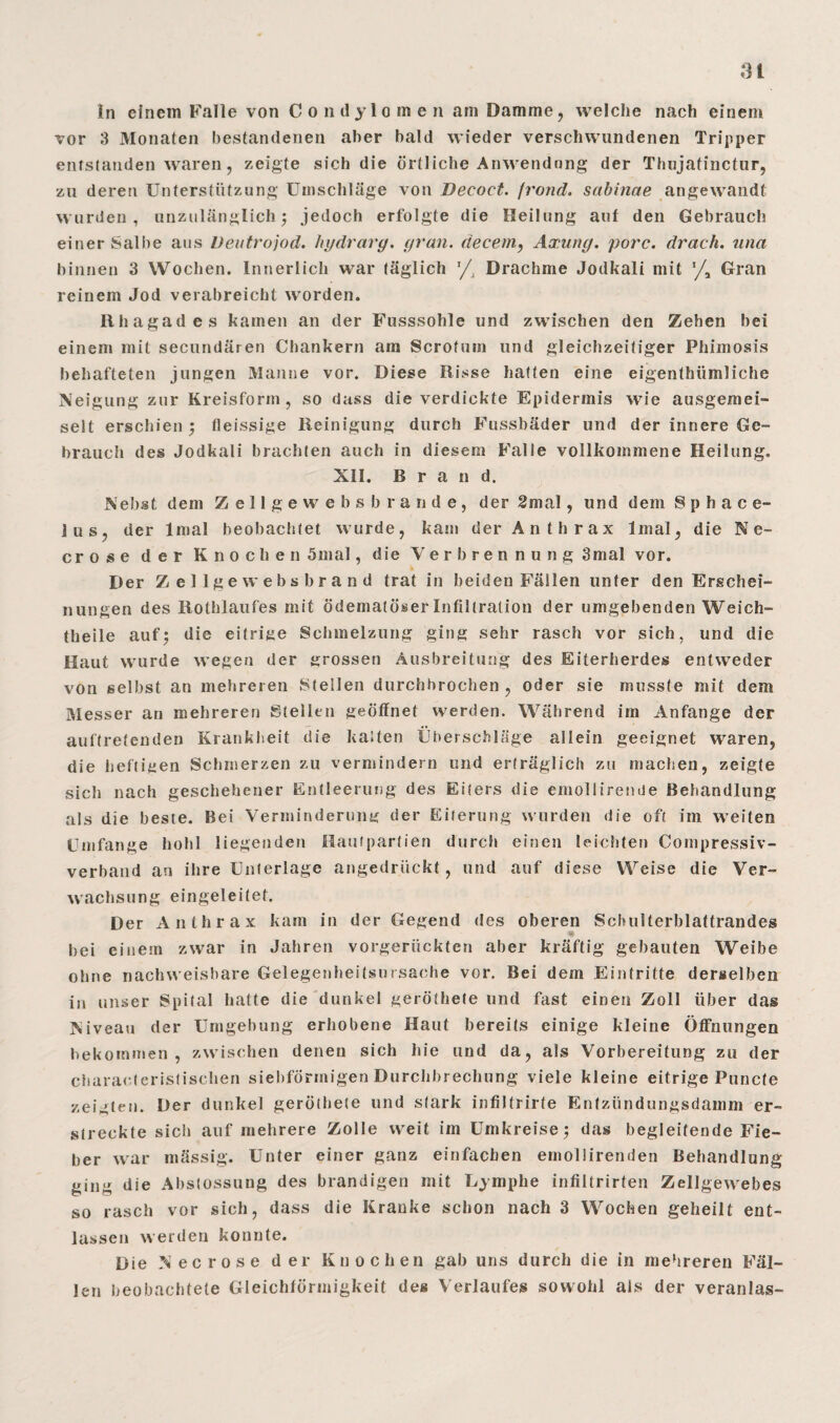 3t tn einem Falle von Condylomen am Damme, welche nach einem vor 3 Monaten bestandenen aber bald wieder verschwundenen Tripper entstanden waren, zeigte sich die örtliche Anwendung der Thujatinctur, zu deren Unterstützung Umschläge von Decoct. frond. sabinae angewandt wurden, unzulänglich ; jedoch erfolgte die Heilung auf den Gebrauch einer Salbe aus Veutrojod. hydrarg. grau. <iecem, Axung. porc. drach. una binnen 3 Wochen. Innerlich war täglich ’/, Drachme Jodkali mit Gran reinem Jod verabreicht worden. Ilhagades kamen an der Fusssohle und zwischen den Zehen bei einem mit secundären Chankern am Scrofum und gleichzeitiger Phimosis behafteten jungen Manne vor. Diese Hisse hatten eine eigenthümliche Neigung zur Kreisform, so dass die verdickte Epidermis wie ausgemei- selt erschien ; fleissige Reinigung durch Fussbäder und der innere Ge¬ brauch des Jodkali brachten auch in diesem Falle vollkommene Heilung. XII. Brand. Nebst dem Zellge websbrande, der 2mal, und dem 8 p h a c e- lus, der lmal beobachtet wurde, kam der Anthrax lmal, die Ne- crose der Knochen 5mal, die Verbrennung 3mal vor. Der Zellge websbrand trat in beiden Fällen unter den Erschei¬ nungen des Rothlaufes mit ödematöser Infiltration der umgebenden Weich- theile auf; die eitrige Schmelzung ging sehr rasch vor sich, und die Haut wurde wegen der grossen Ausbreitung des Eiterherdes entweder von selbst an mehreren Stellen durchbrochen , oder sie musste mit dem Messer an mehreren Stellen geöffnet werden. Während im Anfänge der aultretenden Krankheit die kalten Überschläge allein geeignet waren, die heftigen Schmerzen zu vermindern und erträglich zu machen, zeigte sich nach geschehener Entleerung des Eiters die emollirende Behandlung als die beste. Bei Verminderung der Eiterung wurden die oft im weiten Umfange hohl liegenden Hautpartien durch einen leichten Compressiv- verband an ihre Unterlage angedrückt, und auf diese Weise die Ver¬ wachsung eingeleitet. Der Anthrax kam in der Gegend des oberen Schulterblattrandes bei einem zwar in Jahren vorgerückten aber kräftig gebauten Weibe ohne nachweisbare Gelegenheitsursache vor. Bei dem Eintritte derselben in unser Spital hatte die dunkel geröthete und fast einen Zoll über das Niveau der Umgebung erhobene Haut bereits einige kleine Öffnungen bekommen, zwischen denen sich hie und da, als Vorbereitung zu der characterislischen siebförmigen Durchbrechung viele kleine eitrige Puncte zeigten. Der dunkel geröthete und stark infiltrirte Entzündungsdamm er¬ streckte sich auf mehrere Zolle weit im Umkreise; das begleitende Fie¬ ber war mässig. Unter einer ganz einfachen emollirenden Behandlung ging die Abstossung des brandigen mit Lymphe infiltrirten Zellgewebes so rasch vor sich, dass die Kranke schon nach 3 Wochen geheilt ent¬ lassen werden konnte. Die N ec rose der Knochen gab uns durch die in mehreren Fäl¬ len beobachtete Gleichförmigkeit des Verlaufes sowohl als der veranlag-