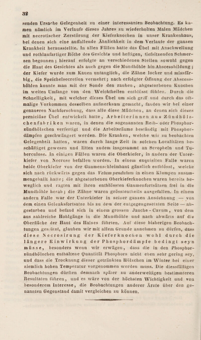 / 32 senden Ursache Gelegenheit zu einer interessanten Beobachtung. Es ka¬ men nämlich im Verlaufe dieses Jahres zu wiederholten Malen Mädchen mit necrotischer Zerstörung der Kieferknochen in unser Krankenhaus, bei denen sich eine auffallende Ähnlichkeit in dem Verlaufe der ganzen Krankheit herausstellte, ln allen Fällen hatte das Übel mit Anschwellung und rothlaufartiger Röthe des Gesichts und heftigen, liefsitzenden Schmer¬ zen begonnen ; hierauf erfolgte an verschiedenen Stellen sowohl gegen die Haut des Gesichtes als auch gegen die Mundhöhle hin Abscessbildung ; der Kiefer wurde zum Kauen untauglich, die Zähne locker und missfär- big, die Speichelsecretion vermehrt; nach erfolgter ÖfTnung der Abscess- höhlen konnte man mit der Sonde den rauhen , abgestorbenen Knochen im weiten Umfange von den Weichtheilen entblösst fühlen. Durch die Schnelligkeit, mit welcher dieses Übel um sich griff und durch das oft¬ malige Vorkommen desselben aufmerksam gemacht, fanden wir bei einer genaueren Nachforschung, dass alle diese Mädchen, an denen sich dieses perniciöse Übel entwickelt hatte, Arbeiterinnen aus Zündholz- chenfabr i ken waren, in denen die sogenannten Reib- oder Phosphor¬ zündhölzchen verfertigt und die Arbeitsräume beständig mit Phosphor¬ dämpfen geschwängert werden. Die Kranken, welche wir zu beobachten Gelegenheit hatten, waren durch lange Zeit in solchen Localitäten be¬ schäftiget gewesen und litten zudem insgesammt an Scropheln und Tu- berculose. In einigen Fällen waren die Oberkiefer, in andern der Unter¬ kiefer von Necrose befallen worden. In einem exquisiten Falle waren beide Oberkiefer von der Gaumenschleimhaut gänzlich entblösst, welche sich nach rückwärts gegen das Velum pendulum in einen Klumpen zusam¬ mengeballt hatte; die abgestorbenen Oberkieferknochen waren bereits be¬ weglich und ragten mit ihren entblössten Gaumenfortsätzen frei in die Mundhöhle herab ; die Zähne waren grösstenthcils ausgefallen. In einem andern Falle war der Unterkiefer in seiner ganzen Ausdehnung — von dem einen Gelenksfortsatze bis zu dem der entgegengesetzten Seite — ab¬ gestorben und befand sich in einem grossen Jauche - Cavurr« , von dem aus zahlreiche Hohlgängc in die Mundhöhle und nach abwärts auf die Oberfläche der Haut des Halses führten. Auf diese bisherigen Beobach¬ tungen gestützt, glauben wir mit allem Grunde annehmen zu dürfen, dass diese Necrosirung der Kieferknochen wohl durch die längere Einwirkung der Phosphordämpfe bedingt seyn müsse, besonders wenn wir erwägen, dass die in den Phosphor¬ zündhölzchen enthaltene Quantität Phosphors nicht eben sehr gering sey, und dass die Trocknung dieser getränkten Hölzchen im Winter bei einer ziemlich hohen Temperatur vorgenommen werden muss. Die diessfälligen Beobachtungen dürften demnach später zu anderweitigen bestimmteren Resultaten führen, und es wäre von der höchsten Wichtigkeit und vou besonderem Interesse, die Beobachtungen anderer Arzte über den ge¬ nannten Gegenstand damit vergleichen zu können.