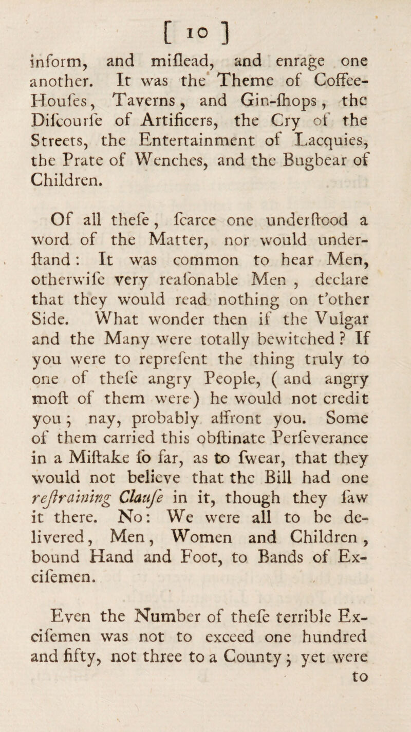 [ 1° ] inform, and miflead, and enrage one another. It was the Theme of Coffee- Houles, Taverns, and Gin-lhops, the Diicourle of Artificers, the Cry of the Streets, the Entertainment of Lacquies, the Prate of Wenches, and the Bugbear of Children. Of all thefe, fcarce one underftood a word of the Matter, nor would under- ftand: It was common to hear Men, other wile very reafonable Men , declare that they would read nothing on t’other Side. What wonder then if the Vulgar and the Many were totally bewitched ? If you were to reprefent the thing truly to one of thefe angry People, ( and angry moll of them were) he would not credit you; nay, probably affront you. Some of them carried this obffinate Perfeverance in a Miftake fo far, as to fwear, that they would not believe that the Bill had one retraining Claufe in it, though they law it there. No: We were all to be de¬ livered, Men, Women and Children, bound Hand and Foot, to Bands of Ex- cifemen. * i Even the Number of thefe terrible Ex- cifemen was not to exceed one hundred and fifty, not three to a County; yet were to