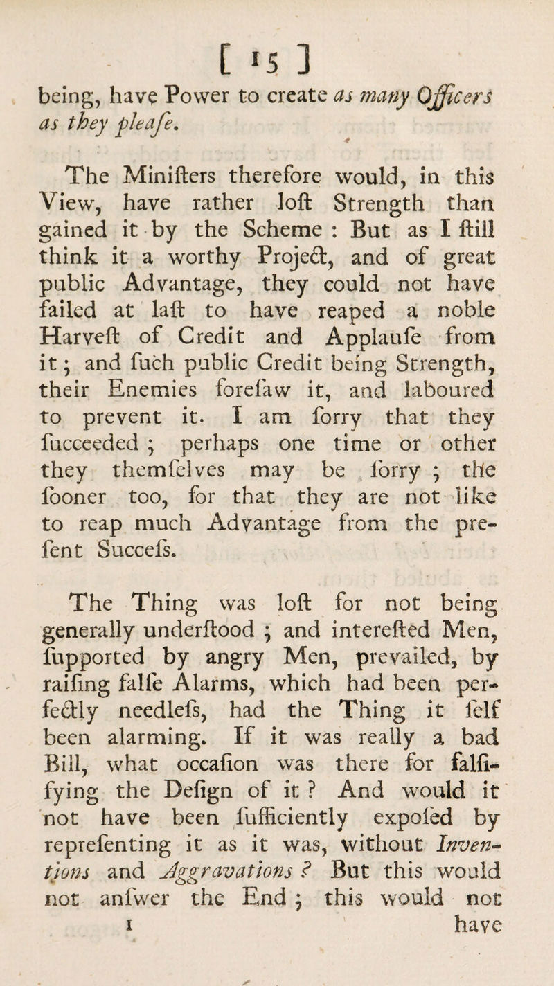 being, have Power to create as many Officers as they pleafe. The Minifters therefore would, in this View, have rather loft Strength than gained it by the Scheme : But as I ftill think it a worthy Projeft, and of great public Advantage, they could not have failed at laft to have reaped a noble Harveft of Credit and Applaufe from it; and fuch public Credit being Strength, their Enemies forefaw it, and laboured to prevent it. I am forry that they fucceeded ; perhaps one time or other they themfelves may be lorry ; tile looner too, for that they are not like to reap much Advantage from the pre¬ lent Succefs. The Thing was loft for not being generally underftood ; and interefted Men, fupported by angry Men, prevailed, by railing falle Alarms, which had been per¬ fectly needlefs, had the Thing it lelf been alarming. If it was really a bad Bill, what occafion was there for falfi- fying the Defign of it ? And would it not have been fufficiently expofed by reprefenting it as it was, without Inven¬ tions and Aggravations ? But this would not anfvver the End ; this would not i have