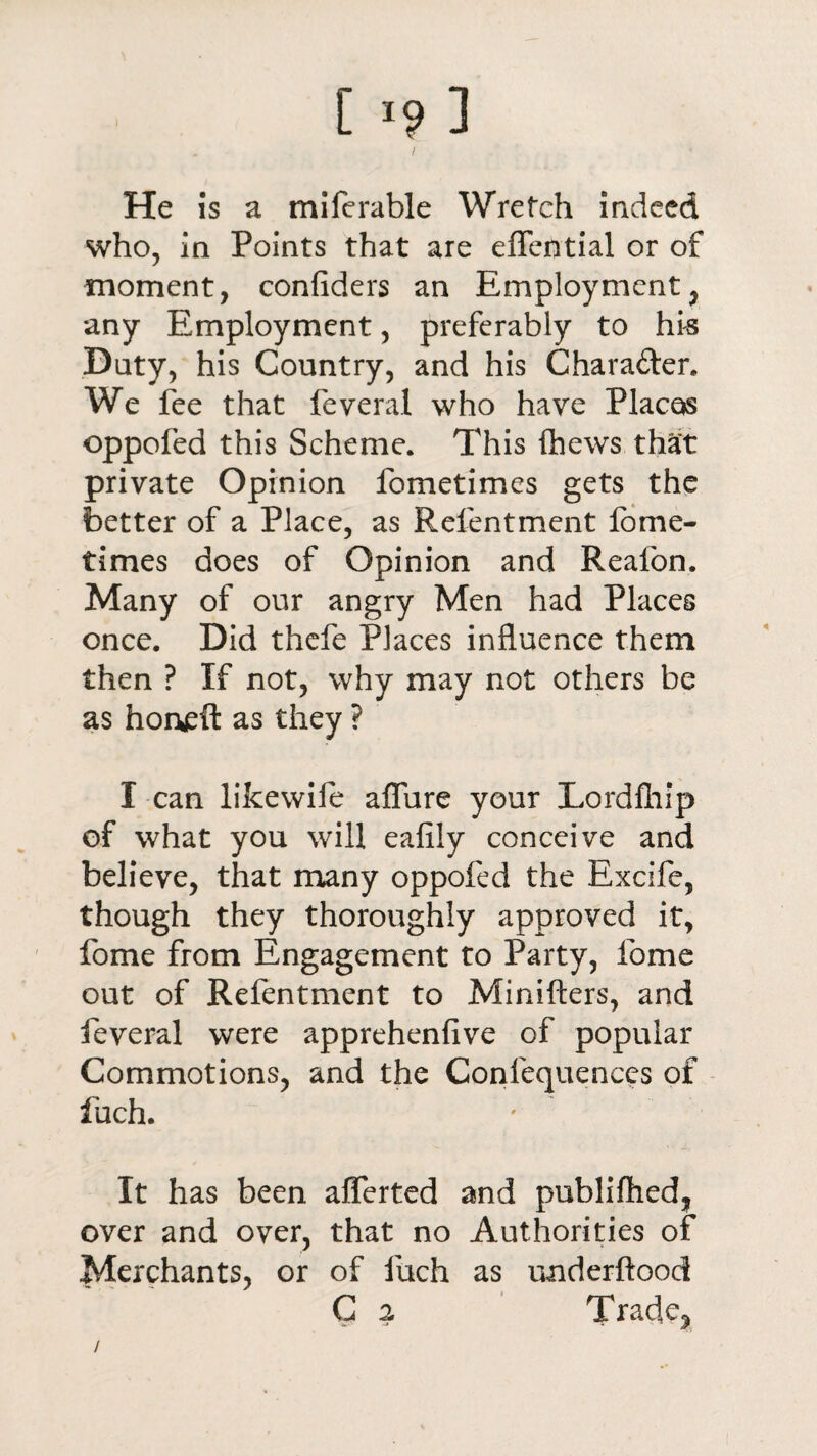 [ *9 ] / He is a miferable Wretch indeed who, in Points that are effcntial or of moment, confiders an Employment, any Employment, preferably to his Duty, his Country, and his Chara&er. We fee that feveral who have Places oppofed this Scheme. This (hews that private Opinion fometimes gets the better of a Place, as Refentment fome- times does of Opinion and Reafon. Many of our angry Men had Places once. Did thefe Places influence them then ? If not, why may not others be as horveft as they ? I can likewife allure your Lordfhip of what you will ealily conceive and believe, that many oppofed the Excife, though they thoroughly approved it, fome from Engagement to Party, fome out of Refentment to Minifters, and feveral were apprehenlive of popular Commotions, and the Confequences of fuch. ' It has been afferted and publilhed, over and over, that no Authorities of Merchants, or of fuch as underftood C 2 Trade* /