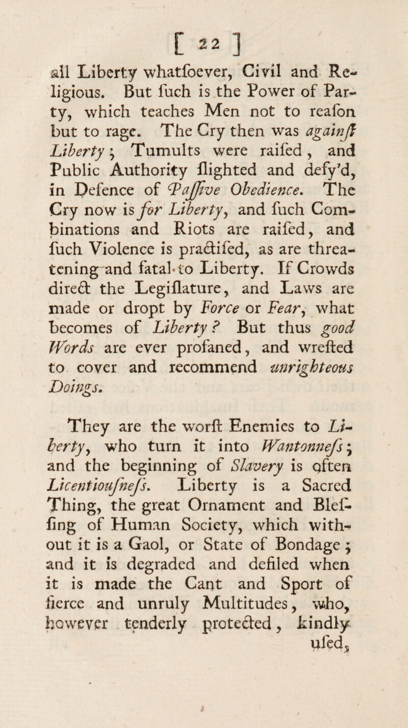 [ «] all Liberty whatfoever, Civil and Re¬ ligious. But fuch is the Power of Par¬ ty, which teaches Men not to reafon but to rage. The Cry then was againjl Liberty, Tumults were raifed, and Public Authority flighted and defy’d, in Defence of (PaJJive Obedience. The Cry now is for Liberty, and fuch Com¬ binations and Riots are raifed, and fuch Violence is pradtifed, as are threa¬ tening and fatal-to Liberty. If Crowds direft the Legiflature, and Laws are made or dropt by Force or Fear, what becomes of Liberty ? But thus good Words are ever profaned, and wrefted to cover and recommend unrighteous Doings. They are the worft Enemies to Li¬ berty, who turn it into JVantonnefs; and the beginning of Slavery is qften Licentioufnefs. Liberty is a Sacred Thing, the great Ornament and Blel- fing of Human Society, which with¬ out it is a Gaol, or State of Bondage ; and it is degraded and defiled when it is made the Cant and Sport of fierce and unruly Multitudes, who, however tenderly protected, kindly uled* i /
