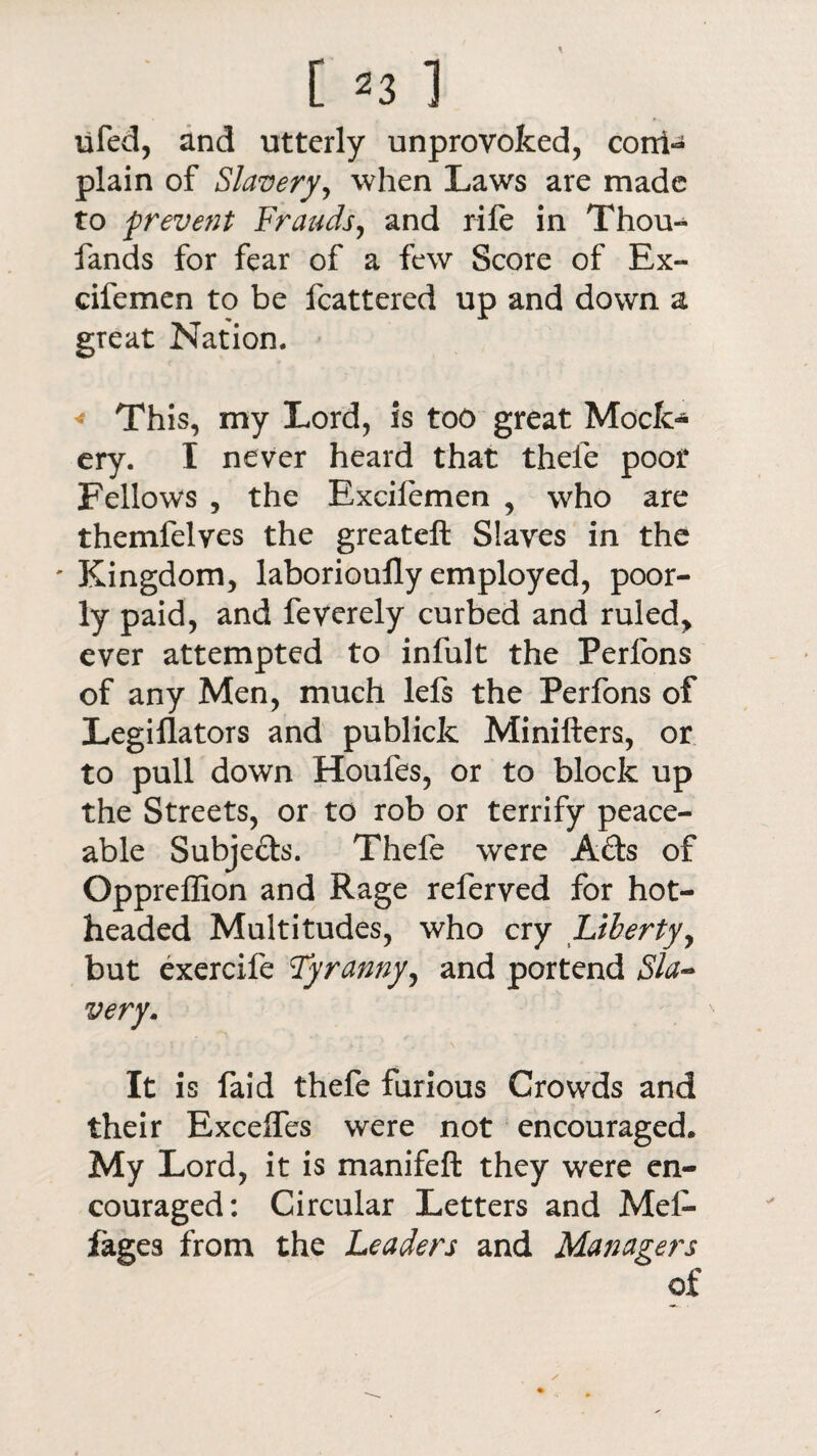 [ ^3 ] lifed, and utterly unprovoked, coni- plain of Slavery, when Laws are made to prevent Frauds, and rife in Thou- fands for fear of a few Score of Ex- cifemen to be fcattered up and down a great Nation. « This, my Lord, is too great Mock¬ ery. I never heard that thefe poor Fellows , the Excilemen , who are themfelves the greateft Slaves in the ' Kingdom, laborioufly employed, poor¬ ly paid, and feverely curbed and ruled, ever attempted to infult the Perfons of any Men, much lefs the Perfons of Legiflators and publick Minifters, or to pull down Houfes, or to block up the Streets, or to rob or terrify peace¬ able Subjeds. Thefe were Ads of Qppreflion and Rage referved for hot¬ headed Multitudes, who cry Liberty, but exercife Tyranny, and portend Sla¬ very. It is faid thefe furious Crowds and their Excelfes were not encouraged. My Lord, it is manifeft they were en¬ couraged: Circular Letters and Mef- fages from the Leaders and Managers of