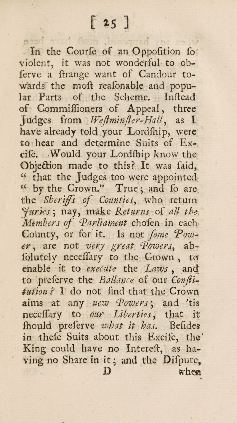 [ *5 ] * ? f * In the Courfe of an Oppofition fo violent, it was not wonderful to ob- ferve a ftrange want of Candour to¬ wards the moft rcafonable and popu¬ lar Parts of the Scheme. Xnftead of Commiffioners of Appeal, three Judges from WeJlmnfter-Halir, as I have already told your Lordlhip, were to hear and determine Suits of Ex- cife. -Would your Lordlhip know the Obje&ion made to this? It was faid, <L that the Judges too were appointed a by the Crown.” True; and fo are the Sheriffs of Counties, who return furies; nay, make Returns of all the Members of Parliament chofen in each County, or for it. Is not fome SPow** er, are not very great Powers, ab« folutely neceflary to the Crown , to enable it to execute the Lazvs , and to preferve the Ballance of our Conjli- tut ion ? I do not find that the Crown aims at any new Powers; and 'tis neceffary to our Liberties, that it Ihould preferve what it has. Befides in thefe Suits about this Excife, the* King could have no Intereft, as ha¬ ving no Share in it; and the Difpute, D whea *