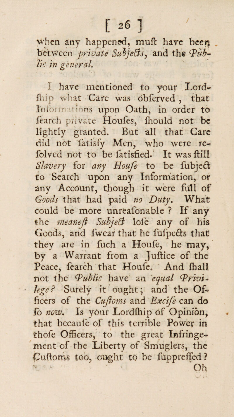 when any happened, muft have beer| between private Subjefts, and the dPzib- lie in general. r , ^ . , I have mentioned to your Lord*** fliip what Care was obferved , that Inform tions upon Oath, in order to fearch private Houles, fhould not be lightly granted. But all that Care did not fatisfy Men, who were re- folved not to be fatisfied. It was ftill Slavery for any Houfe to be fubje£fc to Search upon any Information, or any Account, though it were full of Goods that had paid no Duty. What could be more unreafonable ? If any the tneanejl Subject lofe any of his Goods, and fwear that he fulpefts that they are in fuch a Houfe, ' he may, by a Warrant from a Juftice of the Peace, fearch that Houfe. And lb all not the ^Public have an equal cPrivi* • lege? Surely it ought; and the Of¬ ficers of the Cujloms and Excife can do fo now. Is your Lordfhip of Opinion, that becaufe of this terrible Power in thofe Officers, to the great Infringe¬ ment of the Liberty of Smuglers, the Cuftoms too, ought to be fuppreffed ? Oh