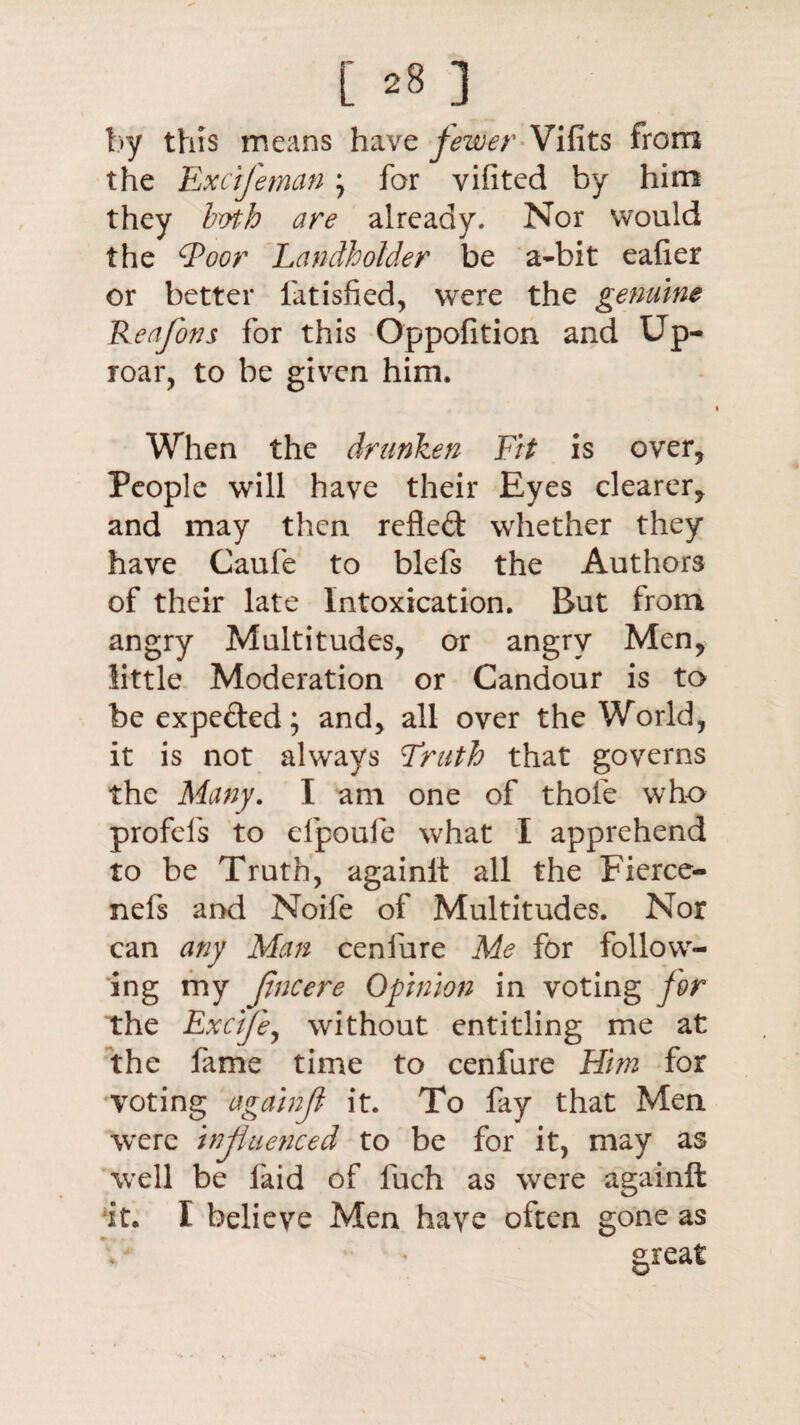 by this means have fewer Vifits from the Excifeman \ for vifited by him they both are already. Nor would the Qoor Landholder be a-bit eaher or better fatisfied, were the genuine Reajons for this Oppofition and Up¬ roar, to be given him. When the drunken Fit is over, People will have their Eyes clearer, and may then refled whether they have Caufe to blefs the Authors of their late Intoxication. But from angry Multitudes, or angry Men, little Moderation or Candour is to be expeded; and, all over the World, it is not always Truth that governs the Many. I am one of thole who profels to efpoufe what I apprehend to be Truth, againlt all the Fierce- nefs and Noife of Multitudes. Nor can any Man cenfure Me for follow¬ ing my Jlncere Opinion in voting for the Exctfe, without entitling me at the fame time to cenfure Him for voting againji it. To fay that Men were influenced to be for it, may as well be laid of fuch as were againft it. I believe Men have often gone as great