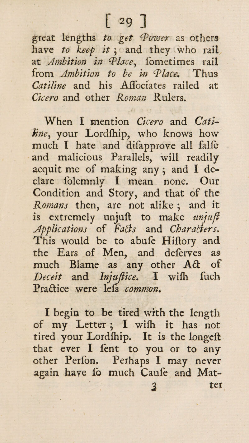 great lengths to get (power as others have to keep it \ and they who rail at Ambition in (Place, fometimes rail from Ambition to be in (Place. Thus Catiline and his Aflociates railed at Cicero and other Roman Rulers. When I mention Cicero and Cati- Vine, your Lordlhip, who knows how much I hate and difapprove all falie and malicious Parallels, will readily acquit me of making any; and I de¬ clare lolemnly I mean none. Our Condition and Story, and that of the Romans then, are not alike *, and it is extremely unjuft to make unjufl Applications of Faffs and Charaffers. This would be to abufe Hiftory and the Ears of Men, and delerves as much Blame as any other Aft of Deceit and Injujlice. I wilh fuch Praftice were lefs common. I begin to be tired with the length of my Letter; I wilh it has not tired your Lordlhip. It is the longeft that ever I lent to you or to any other Perfon. Perhaps I may never again haye fo much Caufe and Mat- 3 ter