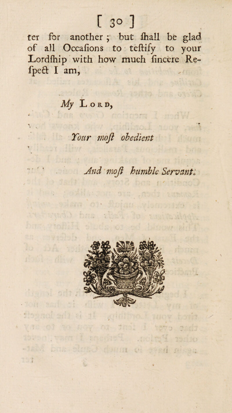 1 ter for another ; but lhall be glad of all Occafions to teftify to your Lordfhip with how much fincere Re- fpeft I am, My Lord, •< *T * V. Tour moji obedient And moji humble Servant: i i