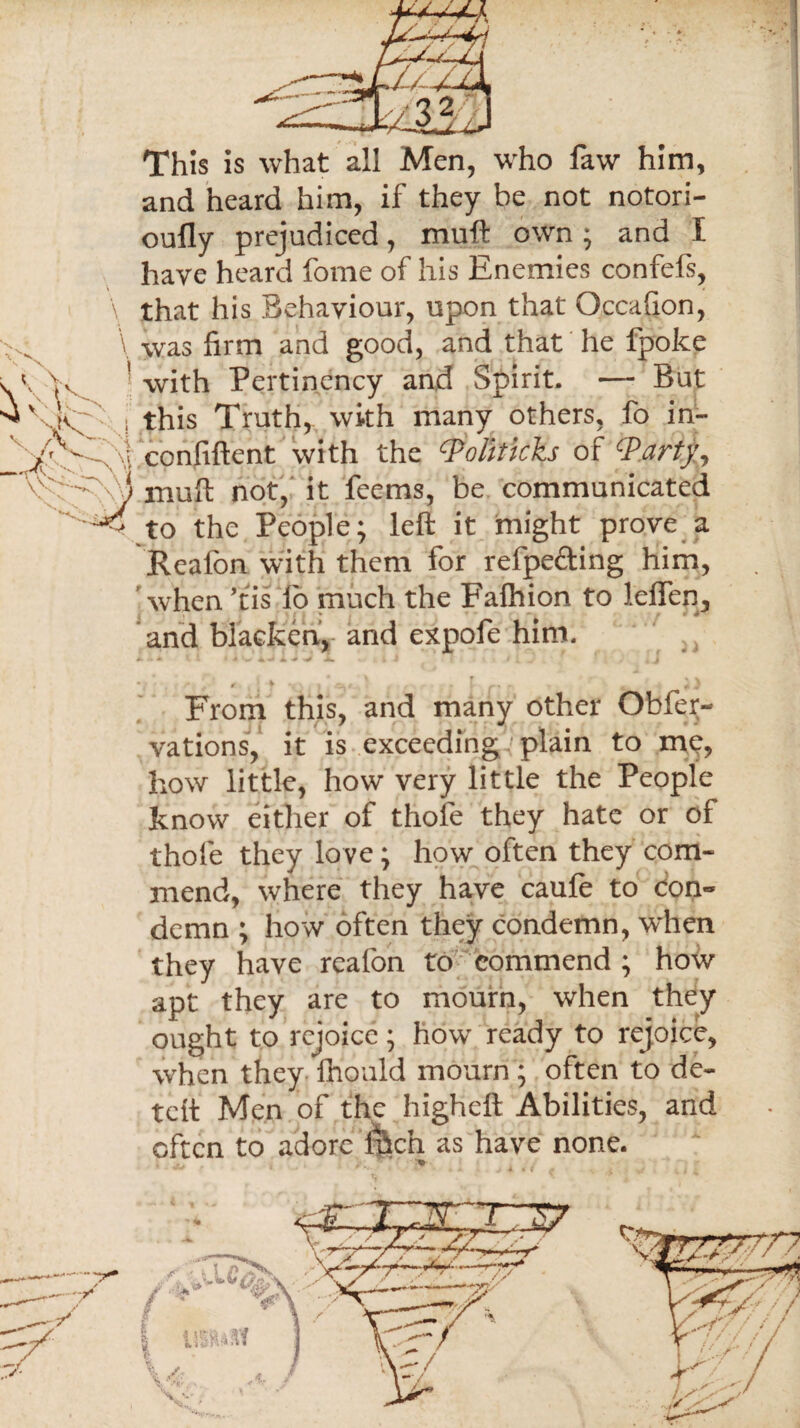 This is what all Men, who law him, and heard him, if they be not notori- oufly prejudiced, muft own; and t have heard fome of his Enemies confefs, \ that his Behaviour, upon that Occafion, \ was firm and good, and that he fpoke A Yv ' with Pertinency and Spirit. — But ^ \K~' . this Truth, with many others, fo in- _ / - J confiftent with the Politicks of Warty, ' mull not, it feems, be communicated ^4 to the People; left it might prove a Real'on with them for refpe&ing him, when ’tis lb much the Falhion to lelfen, and blacken, and expofe him. * * «• . From this, and many other Obfep- vations, it is exceeding plain to me, how little, how very little the People know either of thole they hate or of thole they love; how often they com¬ mend, where they have caufe to con¬ demn ; how often they condemn, when they have reafon to commend; how apt they are to mourn, when they ought to rejoice; how ready to rejoice, when they ihould mourn; often to de¬ left Men of the higheft Abilities, and often to adore ilhc’n as have none.