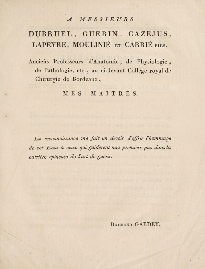 A MESSIEURS DUBRUEL , GUERIN , CAZEJUS, LAPEYRE, MOULINIÉ et CARRIÉ fils, Anciens Professeurs d’Anatomie , de Physiologie , de Pathologie, etc., au ci-devant College royal de Chirurgie de Bordeaux, MES MAITRES, La reconnaissance me fait un devoir d'offrir l'hommage de cet Essai à ceux qui guidèrent mes premiers pas dans la carrière épineuse de l'art de guérir» é Raymond GARDE Y,