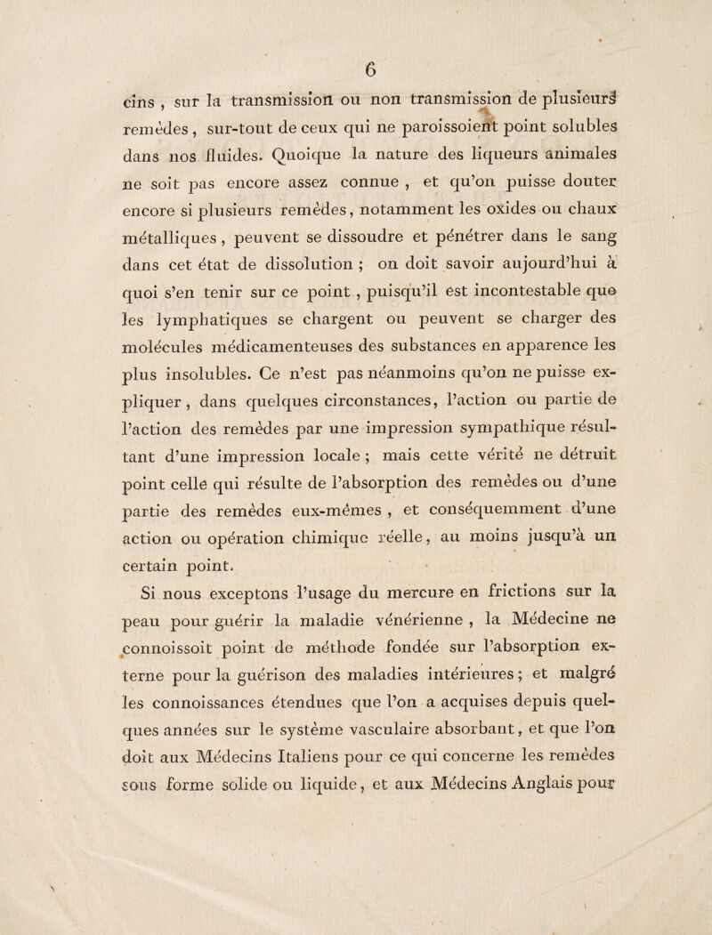 cins , sur la transmission, ou non transmission de plusieurs remèdes , sur-tout de ceux qui ne paroissoient point solubles dans nos fluides. Quoique la nature des liqueurs animales ne soit pas encore assez connue , et qu’on puisse douter encore si plusieurs remèdes, notamment les oxides ou chaux métalliques , peuvent se dissoudre et pénétrer dans le sang dans cet état de dissolution ; on doit savoir aujourd’hui à quoi s’en tenir sur ce point , puisqu’il est incontestable que les lymphatiques se chargent ou peuvent se charger des molécules médicamenteuses des substances en apparence les plus insolubles. Ce n’est pas néanmoins qu’on ne puisse ex¬ pliquer , dans quelques circonstances, l’action ou partie de l’action des remèdes par une impression sympathique résul¬ tant d’une impression locale ; mais cette vérité ne détruit point celle qui résulte de l’absorption des remèdes ou d’une partie des remèdes eux-mémes , et conséquemment a’une action ou opération chimique réelle, au moins jusqu’à un certain point. Si nous exceptons l’usage du mercure en frictions sur la peau pour guérir la maladie vénérienne , la Médecine ne connoissoit point de méthode fondée sur l’absorption ex¬ terne pour la guérison des maladies intérieures ; et malgré les connoissances étendues que l’on a acquises depuis quel¬ ques années sur le système vasculaire absorbant, et que l’on doit aux Médecins Italiens pour ce qui concerne les remèdes sous forme solide ou liquide, et aux Médecins Anglais pour »