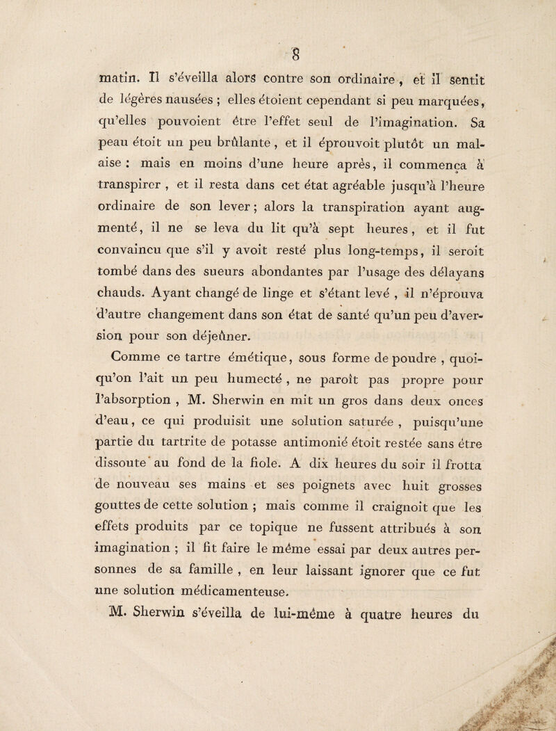 matin. Il s’éveilla alors contre son ordinaire , et il sentit de légères nausées ; elles étoient cependant si peu marquées, qu’elles pouvoient être l’effet seul de l’imagination. Sa peau étoit un peu brûlante, et il éprouvoit plutôt un mal¬ aise : mais en moins d’une heure après, il commença a transpirer , et il resta dans cet état agréable jusqu’à l’heure ordinaire de son lever ; alors la transpiration ayant aug¬ menté , il ne se leva du lit qu’à sept heures , et il fut convaincu que s’il y avoit resté plus long-temps, il seroit tombé dans des sueurs abondantes par l’usage des délayans chauds. Ayant changé de linge et s’étant levé , il n’éprouva « d’autre changement dans son état de santé qu’un peu d’aver¬ sion pour son déjeûner. Comme ce tartre émétique, sous forme de poudre , quoi¬ qu’on l’ait un peu humecté , ne paroît pas propre pour l’absorption , M. Sherwin en mit un gros dans deux onces d’eau, ce qui produisit une solution saturée, puisqu’une partie du tartrite de potasse antimonié étoit restée sans être dissoute' au fond de la fiole. A dix heures du soir il frotta de nouveau ses mains et ses poignets avec huit grosses gouttes de cette solution ; mais comme il craignoit que les effets produits par ce topique ne fussent attribués à son imagination ; il fit faire le même essai par deux autres per¬ sonnes de sa famille , en leur laissant ignorer que ce fut une solution médicamenteuse.