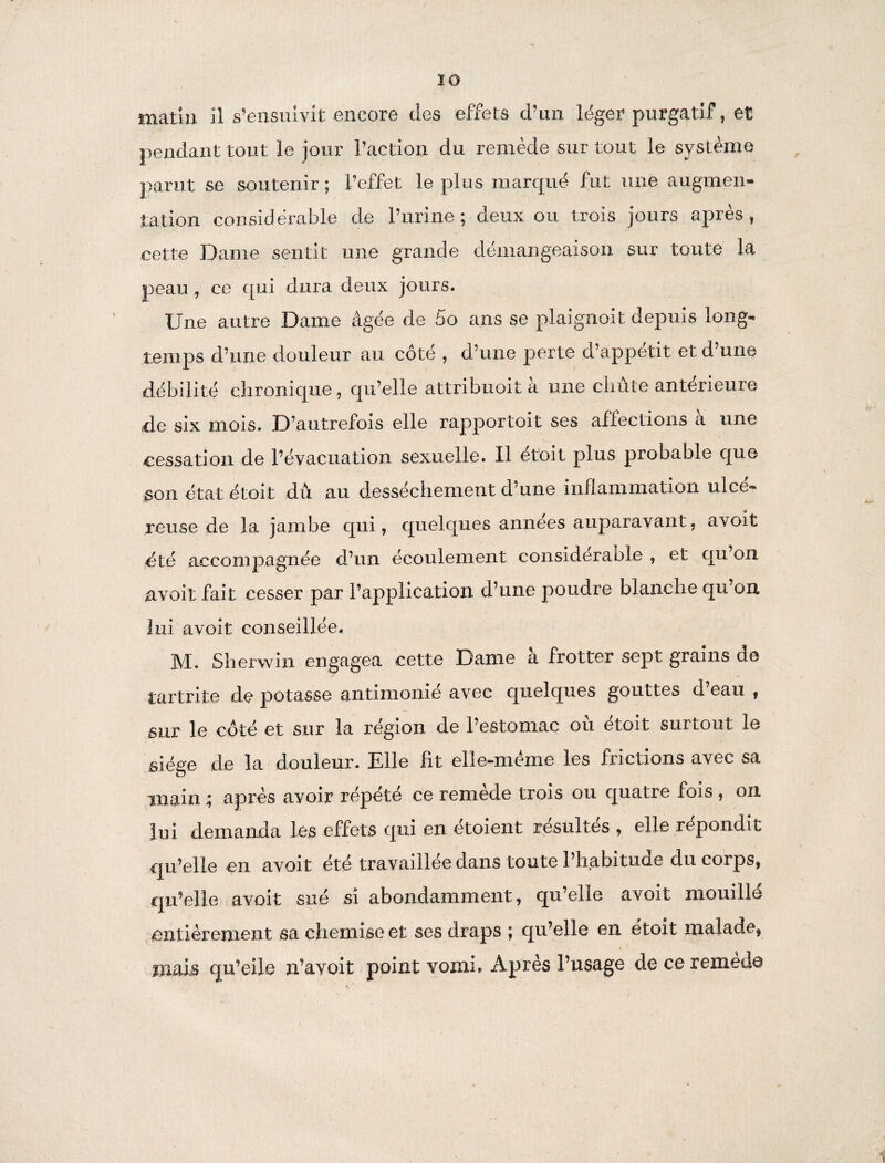 matin il s’ensuivit encore des effets d’un léger purgatif, et pendant tout le jour l’action du remède sur tout le système parut se soutenir ; l’effet le plus marqué fut une augmen¬ tation considérable de l’urine; deux ou trois jours après, cette Dame sentit une grande démangeaison sur toute la peau, ce qui dura deux jours. Une autre Dame âgée de 5o ans se plaignolt depuis long¬ temps d’une douleur au côté , d’une perte d’appétit et d’une débilité chronique , qu’elle attribuoit a une chute anterieure de six mois. D’autrefois elle rapportoit ses affections à une cessation de l’évacuation sexuelle. Il ét'oit plus probable que son état étoit dû au dessèchement d’une inflammation ulcé¬ reuse de la jambe qui, quelques années auparavant, avoit été accompagnée d’un écoulement considérable , et qu’on nvoit fait cesser par l’application d’une poudre blanche qu’on lui avoit conseillée. M. Sherwin engagea cette Dame à frotter sept grains de tartrite de potasse antimoine avec quelques gouttes d eau , sur le côté et sur la région de l’estomac où étoit surtout le siège de la douleur. Elle fit elle-même les frictions avec sa main ; après avoir répété ce remède trois ou quatre fois , on lui demanda les effets qui en etoient résuites , elle répondit qu’elle en avoit été travaillée dans toute l’habitude du corps, qu’elle avoit sué si abondamment, qu’elle avoit mouillé entièrement sa chemise et ses draps ; qu’elle en étoit malade, mais qu’eile n’avoit point vomi» Après l’usage de ce remette