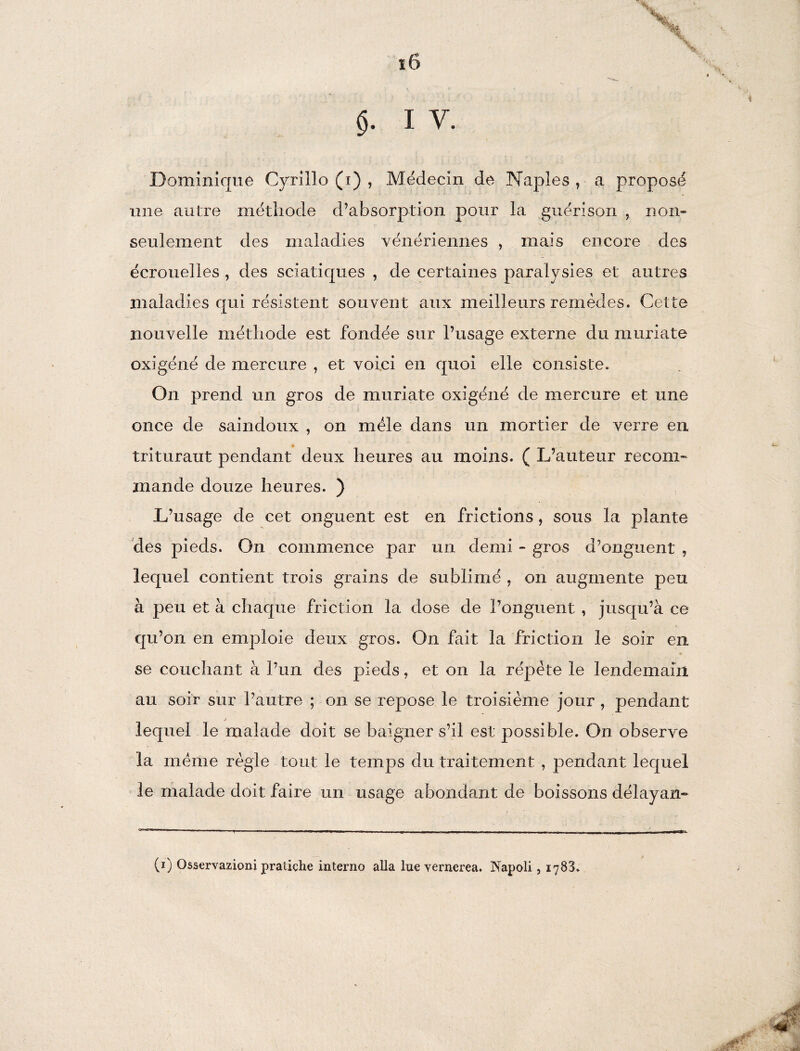 ï6 §. i v. Dominique Cyrille (i) , Médecin de Naples r a proposé une autre méthode d’absorption pour la guérison , non* seulement des maladies vénériennes , mais encore des écrouelles , des sciatiques , de certaines paralysies et autres maladies qui résistent souvent aux meilleurs remèdes. Cette nouvelle méthode est fondée sur l’usage externe du muriate oxigéné de mercure , et voici en quoi elle consiste. On prend un gros de muriate oxigéné de mercure et une once de saindoux , on mêle dans un mortier de verre en triturant pendant deux heures au moins. ( L’auteur recom¬ mande douze heures. ) L’usage de cet onguent est en frictions, sous la plante des pieds. On commence par un demi - gros d’onguent , lequel contient trois grains de sublimé , on augmente peu à peu et à chaque friction 1a, dose de l’onguent , jusqu’à ce qu’on en emploie deux gros. On fait la friction le soir en se couchant à l’un des pieds, et on la répète le lendemain au soir sur l’autre ; on se repose le troisième jour, pendant * lequel le malade doit se baigner s’il est possible. On observe la meme règle tout le temps du traitement , pendant lequel le malade doit faire un usage abondant de boissons délayan»