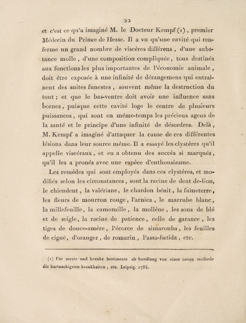 0/1 et c’est ce qu’a imaginé M. le Docteur Kempf (i) , premier Médecin du Prince de Hesse. Il a vu qu’une cavité qui ren¬ ferme un grand nombre de viscères différens , d’une subs¬ tance molle , d’une composition compliquée, tous destinés aux fonctions les plus importantes de l’économie animale, doit être exposée à une infinité de dérangemens qui entraî¬ nent des suites funestes , souvent meme la destruction du tout ; et que le bas-ventre doit avoir une influence sans, bornes , puisque cette cavité loge le centre de plusieurs puissances , qui sont en même-temps les précieux agens de la santé et le principe d’une infinité de désordres. Delà , M. Kempf a imaginé d’attaquer la cause de ces différentes lésions dans leur source même. Il a essayé les clystères qu’il appelle viscéraux , et en a obtenu des succès si marqués , qu’il les a prônés avec une espèce d’enthousiasme. Les remèdes qui sont employés dans ces clystères, et mo¬ difiés selon les circonstances , sont la racine de dent de-lion, le chiendent, la valériane, le chardon bénit, lafumeterre, les fleurs de mourron rouge , l’arnica , le marrube blanc, la millefeuille, la camomille , la mollène , les sons de blé et de seigle, la racine de patience , celle de garance , les tiges de douce-amère , l’écorce de simarouba , les feuilles de ciguë, d’oranger , de romarin , l’assa-foetida , etc. (i) Fur aerzte und kranke bestimente ab handlung* tou einer neveu metliode
