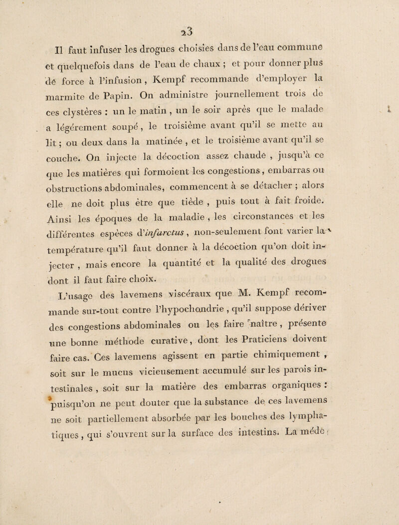 ^3 Il faut infuser les drogues choisies dans de l’eau commune et quelquefois dans de l’eau de cliaux ; et pour donner plus de force à l’infusion, Kempf recommande d’employer la # marmite de Papin. On administre journellement trois de ces clystères : un le matin , un le soir après que le malade a légèrement soupe, le troisième avant qu’il se mette au lit ; ou deux dans la matinée , et le troisième avant qu’il se couche. On injecte la décoction assez chaude , jusqu’à ce que les matières qui formoient les congestions, embarras ou obstructions abdominales, commencent a se détacher , alois elle ne doit plus être que tiède , puis tout à fait froide. Ainsi les époques de la maladie , les circonstances et les différentes espèces d'infarctus, non-seulement font varier la' température qu’il faut donner a la décoction qu on doit m— jecter , mais encore la quantité et la qualité des drogues dont il faut faire choix. L’usage des lavemens viscéraux que M. Kempf recom¬ mande sur-tout contre l’hypochondrie , qu’il suppose dériver des congestions abdominales ou les faire naître, piesente une bonne méthode curative, dont les Praticiens doivent faire cas. Ces lavemens agissent en partie chimiquement , soit sur le mucus vicieusement accumulé sur les parois in¬ testinales , soit sur la matière des embarras organiques : puisqu’on ne peut douter que la substance de ces lavemens ne soit partiellement absorbée par les bouches des lympha¬ tiques , qui s’ouvrent sur la surface des intestins. La mede t