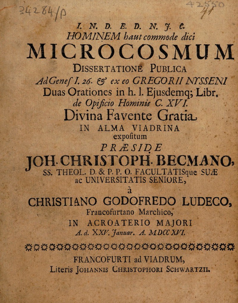 ö l N. D. B. D. N. J. t HOMINEM, h aut commode dici MICROCOSMUM Dissertatione Pubjlica Ad Genef I. 26. & ex eo GREGOR// NTSSENI Duas Orationes in h. 1. Ejusdemq; Libr* de Opißcio Hominit C. XVI. Divina Favente Gratia^ IN ALMA VIADRINA expofitum PRjESIDE TOH CHRISTOPH BECMANO* ° SS. THEOL. D. Sc P. P. O. FACULTATISquc SUiE ac UNIVERSITATIS SENIORE, ä CHRISTIANO GODOFREDO LUDECO, Francofurtano Marchico, ■ IN ACROATERIO MAJORI J.d. XXV. Januar. A. MDCCXVl 0 0$ OO0O0O00 O0000O0 OOO00O000 FRANCOFURTI ad VIADRUM, Literis Johannis Christophori Schwartzii.