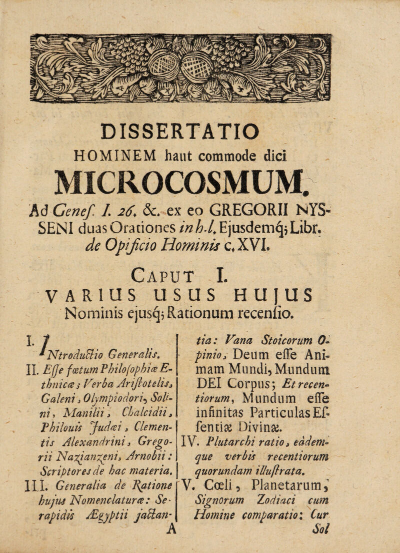 DISSERTATIO HOMINEM haut commode dici MICROCOSMUM. Ad Genef. I. 26\ &. ex eo GREGORII NYS- SENI duas Orationes *#^/,EjusdemcjjLibr. de Opificio Homwü c,XVI. Caput I. VARIUS USUS HUJUS Nominis ejus^j Rationum recenfio. 1 JSftroduBio Generalis. II. Effe fcetum Philojophia E- tbnic&s Ferba Arifiotelis* Galeni 3 Olympio dor i\ Soli¬ ti i, Man ili i, Chalcidi i Λ Philouü ^Judeei > Clemen¬ tis Alexandrini j Grego- rii Na^ianzenij Arnobii: Scriptores de hac materia. III. Generalia de Ultione hujus Nomenclatura:: Se¬ rapidis AE^yptii jactan- A tia: Vana Stoicorum 0- pinio3 Deum efle Ani¬ mam Mundi, Mundum DEI Corpus; Et recen¬ ti orum, Mundum efle infinitas Particulas Ef¬ flendae Divinae. IV. Flutarchi ratio, eadem· que verbis recentiorum quorundam il/uflrata. V. Coeli, Planetarum, Signorum Zodiaci cum Homine comparatio'. Cur Sol