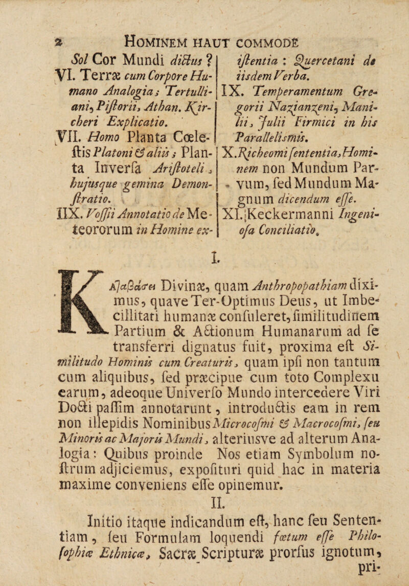 Sol Cor Mundi diftus ? VI. Terne cum Corpore Hu¬ mano Analogias Tertulli¬ ani5Piflorii, Athan. I\ir- cheri Explicatio. VII. Homo Planta Coele- ilis Platoniξ$aliis s Plan¬ ta Inverfa Ariftoteli, hujusque gemina Demon- firatio. IIX. Fojfli Annotatio de Me- teororum in Homine ex- l iß entia : Spuere et ani de iisdem Ferba. IX. Temperamentum Gre- gorii NaAangenij Manu hi, Julii Firmici in bis P ar alle lis mis. X. T\icbeomi fent entia. Homi¬ nem non Mundum Par- - vum, fed Mundum Ma¬ gnum dicendum ejje. XI. jKeckermanni Ingeni¬ o/a Conciliatio, * KA]aßd<rci Divinat, quam Anthropopathiam dixi- mus, quaveTer-üptimiis Deus, ut Imbe¬ cillitati humante confideret,fimilitudinem Partium & ACionum Humanarum ad fe transferri dignatus fuit, proxima eft Si¬ militudo Hominis cum Creaturis, quam ipfl non tantum cum aliquibus, fed preeeipue cum toto Complexu earum, adeoque Univerfo Mundo intercedere Viri DoCi pailim annotarunt, introducis eam in rem non illepidis NominibusMicrocofini Ζί Macrocofini, (eu Minoris ac Majoris Mundi, alteriusve ad alterum Ana¬ logia: Quibus proinde Nos etiam Symbolum no- ftrum adjiciemus, expofituri quid hac in materia maxime conveniens eile opinemur. / II. Initio itaque indicandum elf, hanc feu Senten¬ tiam, ieu Formulam loquendi foetum efje Philo- (opbi<e Ethnica, Sacne Scriptura; prorfus ignotum, pri*